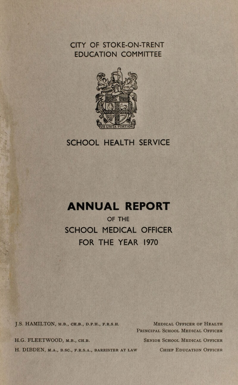 CITY OF STOKE-ON-TRENT EDUCATION COMMITTEE SCHOOL HEALTH SERVICE ANNUAL REPORT OF THE SCHOOL MEDICAL OFFICER FOR THE YEAR 1970 J.S. HAMILTON, m.b., ch.b., d.p.h., f.r.s.h. Medical Officer of Health Principal School Medical Officer Senior School Medical Officer H.G. FLEETWOOD, m.b., ch.b. H. DIBDEN, M.A., B.sc., F.R.S.A., barrister at law Chief Education Officer