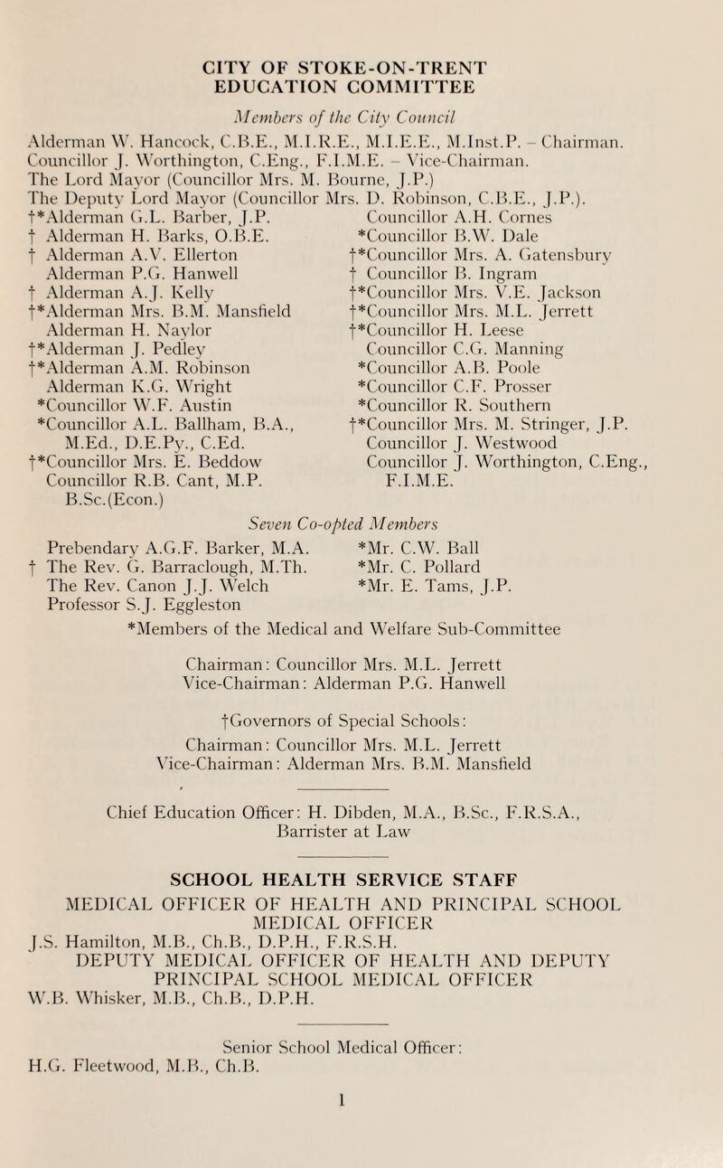 EDUCATION COMMITTEE Members of the City Coiuicil Alderman W’. Hancock, M.I.R.E., M.LE.E., IM.Inst.P. - Chairman. Councillor J. Worthington, C.Eng., E.LM.E. - Vice-Chairman. The Lord Mayor (Councillor Mrs. M. Bourne, J.P.) The Deputy Lord l\Iayor (Councillor Mrs. D. Robinson, C.B.E., J.P.). t*Alderman Ci.L. Barber, |.P. t Alderman H. Barks, O.ILE. t Alderman A.\’. Ellerton Alderman P.G. Hanwell t Alderman A.J. Kelly t*Alderman Mrs. B.M. Mansfield Alderman H. Naylor t*Alderman J. Pedley t*Alderman A.M. Robinson Alderman K.G. Wright *Councillor W.F. Austin *Councillor A.L. Ballham, B.A., M.Ed., D.E.Py., C.Ed. t*Councillor Mrs. E. Beddow Councillor R.B. Cant, M.P. B.Sc.(Econ.) Councillor A.H. Comes *Councillor B.W. Dale t*Councillor Mrs. A. Gatensbury t Councillor IL Ingram j*Councillor Mrs. V.E. Jack.son t*Councillor Mrs. M.L. Jerrett t*Councillor H. Leese Councillor C.G. Manning *Councillor A.B. Poole *Councillor C.E. Prosser *Councillor R. Southern t*Councillor Mrs. M. Stringer, J.P. Councillor J. Westwood Councillor J. Worthington, C.Eng., E.LM.E.' Seven Co-opted Members Prebendary A.G.F. Barker, M.A. *Mr. C.W. Ball t The Rev. G. Barraclough, M.Th. *Mr. C. Pollard The Rev. Canon J.J. Welch *Mr. E. Tams, J.P. Professor S. J. Eggleston *Members of the Medical and Welfare Sub-Committee Chairman; Councillor Mrs. M.L. Jerrett Vice-Chairman: Alderman P.G. Hanwell tGovernors of Special Schools: Chairman: Councillor Mrs. M.L. Jerrett \’ice-Chairman: Alderman Mrs. B.M. Mansheld Chief Education Officer: H. Dibden, M.A., B.Sc., E.R.S.A., Barrister at Law SCHOOL HEALTH SERVICE STAFF MEDICAL OFFICER OF HEALTH AND PRINCIPAL SCHOOL MEDICAL OFFICER J.S. Hamilton, M.B., Ch.B., D.P.H., F.R.S.H. DEPUTY MEDICAL OFFICER OF HEALTH AND DEPUTY PRINCIPAL SCHOOL MEDICAL OFFICER W.B. Whisker, M.B., Ch.B., D.P.H. Senior School Medical Officer: H.G. Fleetwood, M.IL, Ch.B.