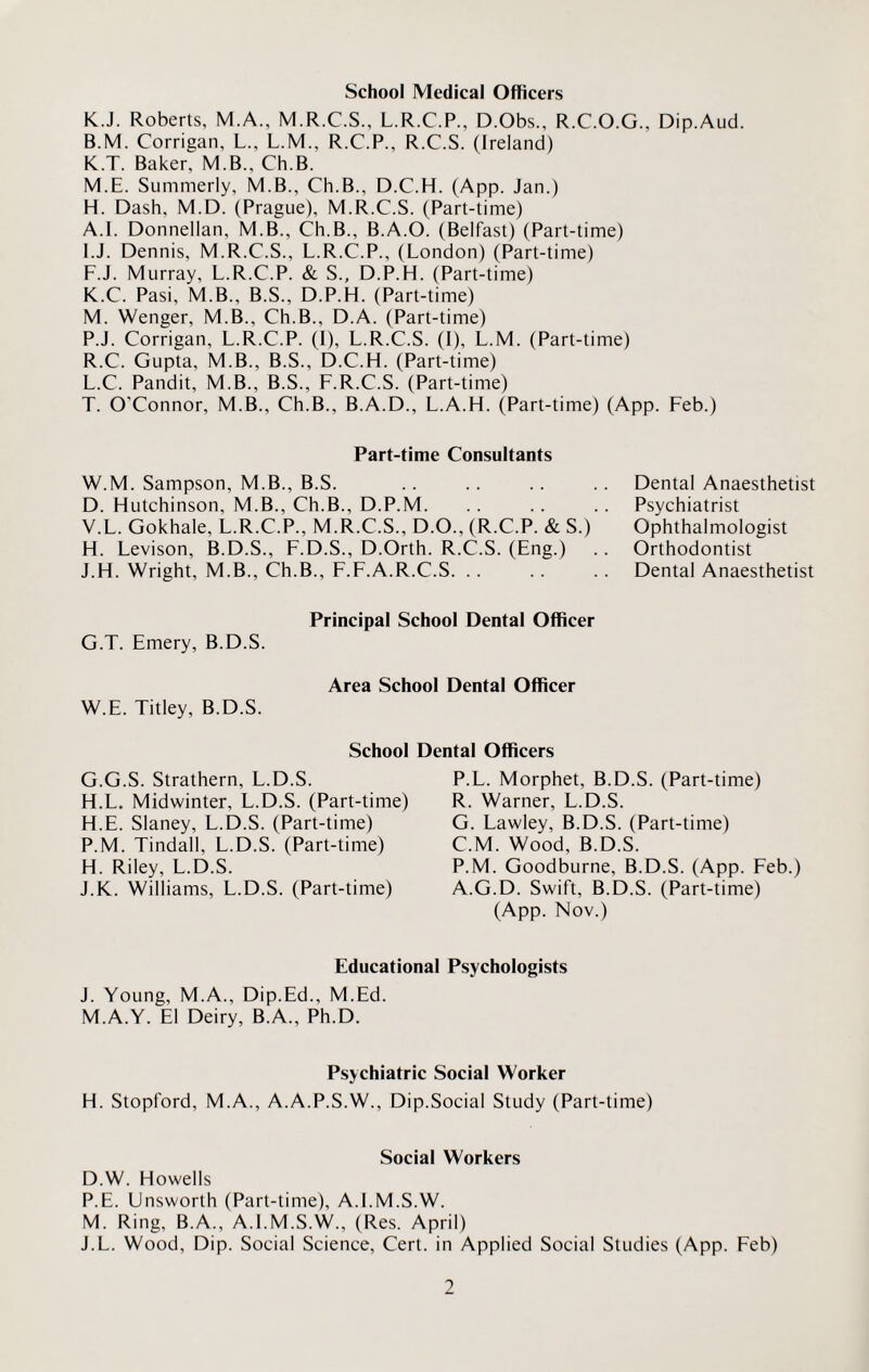 K.J. Roberts, M.A., M.R.C.S., L.R.C.P., D.Obs., R.C.O.G., Dip.Aud. B.M. Corrigan, L., L.M., R.C.P., R.C.S. (Ireland) K.T. Baker, M.B., Ch.B. M.E. Summerly, M.B., Ch.B., D.C.H. (App. Jan.) H. Dash, M.D. (Prague), M.R.C.S. (Part-time) A.I. Donnellan, M.B., Ch.B., B.A.O. (Belfast) (Part-time) I. J. Dennis, M.R.C.S., L.R.C.P., (London) (Part-time) F.J. Murray, L.R.C.P. & S., D.P.H. (Part-time) K. C. Pasi, M.B., B.S., D.P.H. (Part-time) M. Wenger, M.B., Ch.B., D.A. (Part-time) P.J. Corrigan, L.R.C.P. (I), L.R.C.S. (I), L.M. (Part-time) R.C. Gupta, M.B., B.S., D.C.H. (Part-time) L. C. Pandit, M.B., B.S., F.R.C.S. (Part-time) T. O'Connor, M.B., Ch.B., B.A.D., L.A.H. (Part-time) (App. Feb.) Part-time Consultants W.M. Sampson, M.B., B.S. D. Hutchinson, M.B., Ch.B., D.P.M. V.L. Gokhale, L.R.C.P., M.R.C.S., D.O., (R.C.P. & S.) H. Levison, B.D.S., F.D.S., D.Orth. R.C.S. (Eng.) J.H. Wright, M.B., Ch.B., F.F.A.R.C.S. Dental Anaesthetist Psychiatrist Ophthalmologist Orthodontist Dental Anaesthetist Principal School Dental Officer G.T. Emery, B.D.S. Area School Dental Officer W.E. Titley, B.D.S. School Dental Officers G. G.S. Strathern, L.D.S. H. L. Midwinter, L.D.S. (Part-time) H.E. Slaney, L.D.S. (Part-time) P.M. Tindall, L.D.S. (Part-time) H. Riley, L.D.S. J.K. Williams, L.D.S. (Part-time) P.L. Morphet, B.D.S. (Part-time) R. Warner, L.D.S. G. Lawley, B.D.S. (Part-time) C.M. Wood, B.D.S. P.M. Goodburne, B.D.S. (App. Feb.) A.G.D. Swift, B.D.S. (Part-time) (App. Nov.) Educational Psychologists J. Young, M.A., Dip.Ed., M.Ed. M.A.Y. El Deiry, B.A., Ph.D. Psychiatric Social Worker H. Stopford, M.A., A.A.P.S.W., Dip.Social Study (Part-time) Social Workers D.W. Howells P.E. Unsworth (Part-time), A.I.M.S.W. M. Ring, B.A., A.I.M.S.W., (Res. April) J.L. Wood, Dip. Social Science, Cert, in Applied Social Studies (App. Feb)