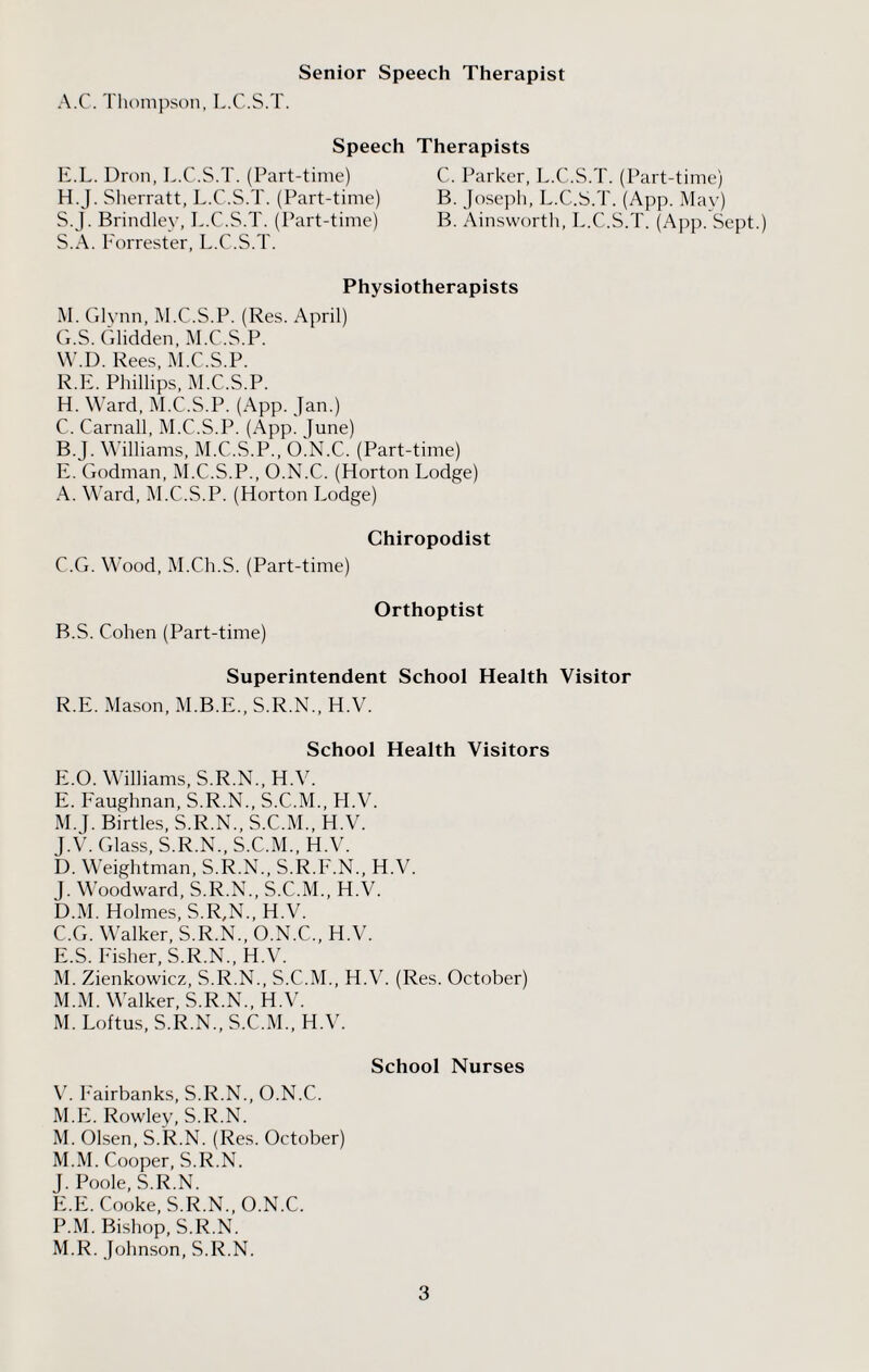 Senior Speech Therapist A.C. Thompson, L.C.S.T. Speech E.L. Dron, L.C.S.T. (Part-time) H.J. Sherratt, L.C.S.T. (Part-time) S.J. Brindley, L.C.S.T. (Part-time) S.A. Forrester, L.C.S.T. Therapists C. Parker, L.C.S.T. (Part-time) B. Joseph, L.C.S.T. (App. May) B. Ainsworth, L.C.S.T. (App. Sept.) Physiotherapists M. Glynn, M.C.S.P. (Res. April) G. S. Glidden, M.C.S.P. W.D. Rees, M.C.S.P. R.E. Phillips, M.C.S.P. H. Ward, M.C.S.P. (App. Jan.) C. Carnall, M.C.S.P. (App. June) B. J. Williams, M.C.S.P., O.N.C. (Part-time) E. Godman, M.C.S.P., O.N.C. (Horton Lodge) A. Ward, M.C.S.P. (Horton Lodge) Chiropodist C. G. Wood, M.Ch.S. (Part-time) Orthoptist B. S. Cohen (Part-time) Superintendent School Health Visitor R.E. Mason, M.B.E., S.R.N., H.V. School Health Visitors E.O. Williams, S.R.N., H.V. E. Faughnan, S.R.N., S.C.M., H.V. M.J. Birtles, S.R.N., S.C.M., H.V. J.V. Glass, S.R.N., S.C.M., H.V. D. Weightman, S.R.N., S.R.F.N., H.V. J. Woodward, S.R.N., S.C.M., H.V. D. M. Holmes, S.R,N., H.V. C. G. Walker, S.R.N., O.N.C., H.V. E. S. Fisher, S.R.N., H.V. M. Zienkowicz, S.R.N., S.C.M., H.V. (Res. October) M.M. Walker, S.R.N., H.V. M. Loftus, S.R.N., S.C.M., H.V. School Nurses V. Fairbanks, S.R.N., O.N.C. M.E. Rowley, S.R.N. M. Olsen, S.R.N. (Res. October) M.M. Cooper, S.R.N. J. Poole, S.R.N. E.E. Cooke, S.R.N., O.N.C. P.M. Bishop, S.R.N. M.R. Johnson, S.R.N.