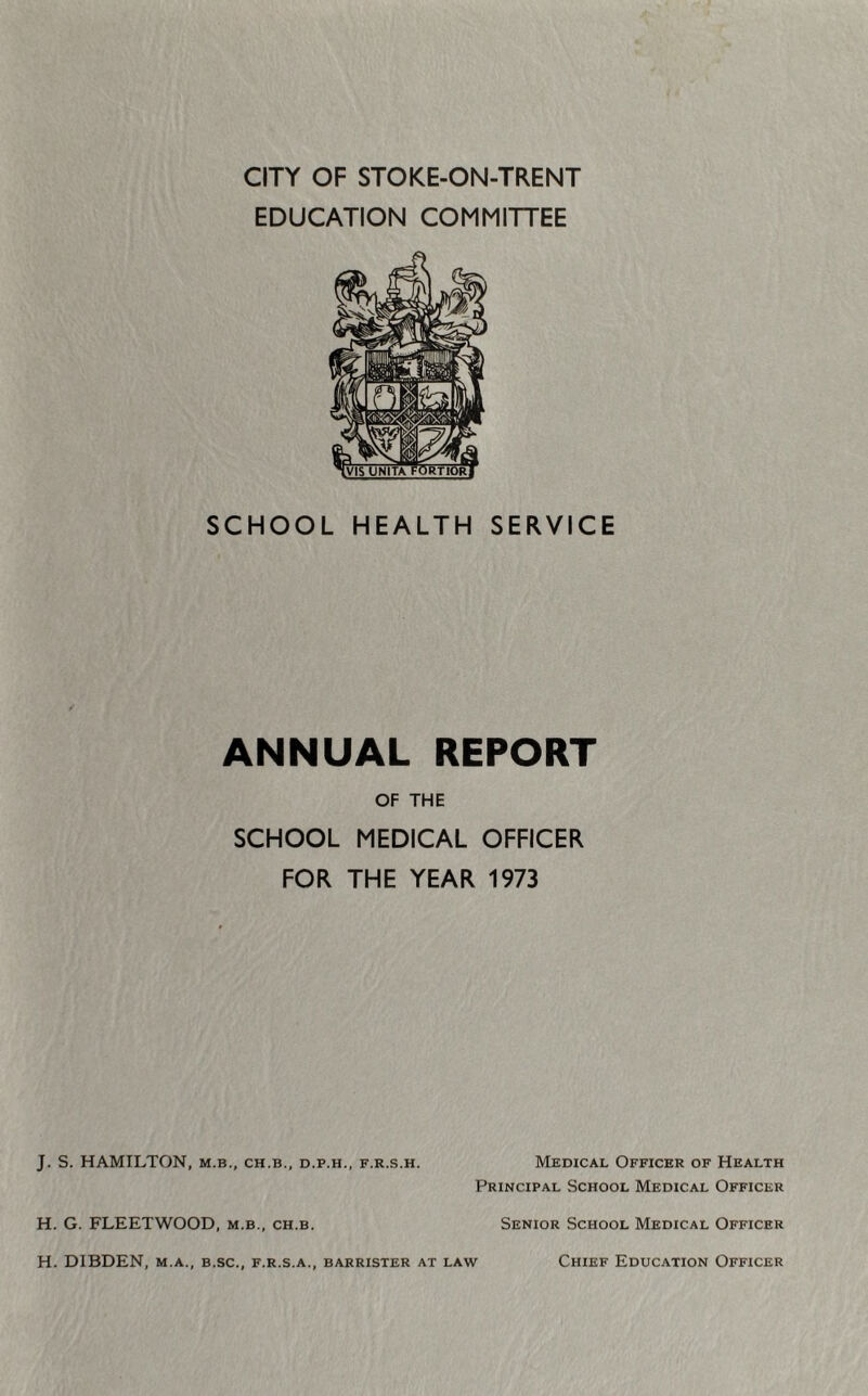 CITY OF STOKE-ON-TRENT EDUCATION COMMITTEE SCHOOL HEALTH SERVICE ANNUAL REPORT OF THE SCHOOL MEDICAL OFFICER FOR THE YEAR 1973 J. S. HAMILTON, m.b., ch.b., d.p.h., f.r.s.h. Medical Officer of Health Principal School Medical Officer H. G. FLEETWOOD, m.b., ch.b. Senior School Medical Officer H. DIBDEN, m.a., b.sc., f.r.s.a., barrister at law Chief Education Officer