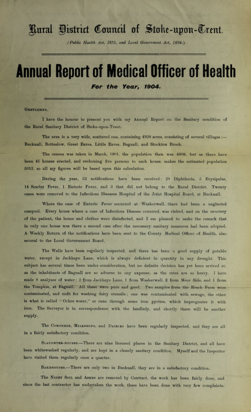 plural ^istrirt Cownnl of Stohc-upon-Crent. {Public Health Act, 1875, and Local Government Act, 1894.) Annual Report of Medical Officer of Health For the Year, 1904. Gkntlkmen, I have the honour to present you with iny Annual Eeport on the Sanitary condition of the Rural Sanitary District of Stoke-upon-Trent. The area is a very wide, scattered one, containing 4938 acres, consisting of several villages :— Bucknall, Botteslow, Great Eaves, Little Eaves, Bagnall, and Stockton Brook. The census was taken in March, 1901. the population then was 4808, but as thei-e have been 41 houses erected, and reckoning five persons to each house, makes the estimated population 5013, so all my figures will be based upon this calculation. During the year, 52 notifications have been received: 29 Diphtheria, 5 Erysipelas, 14 Scarlet Fever, 1 Enteric Fever, and 3 that did not belong to the Rural District. Twenty cases were removed to the Infectious Diseases Hospital of the Joint Hospital Board, at Bucknall. Where the case of Enteric Fever occurred at Washerwall, there had been a neglected cesspool. Every house where a case of Infectious Disease occurred, w'as visited, and on the recovery of the patient, the house and clothes were disinfected, and I am pleased to make the remark that in only one house was there a second case after the necessary sanitary measures had been adopted. A Weekly Return of the notifications have been sent to the County Medical Officer of Health, also several to the Local Government Board. The Wells have been regularly inspected, and there has been a good supply of potable water, except in Jackhaye Lane, which is always deficient in cpiantity in any drought. This subject has several times been under consideration, but no definite decision has yet been arrived at, as the inhabitants of Bagnall are so adverse to any expense, as the rates are so heavy. 1 have made 8 analyses of water: 2 from Jackhaye Lane, 1 from Washerwall, 2 from Moor Side, and 1 from the Tompkin, at Bagnall. All these were pure and good. Two samples from the Roach Farm wei-e contaminated, and unfit for washing dairy utensils ; one was contaminated with sewage, the other is what is called “ Ochre water,” or runs through some iron pyrites, which impregnates it with iron. The Surveyor is in correspondence with the landlady, and shortly there will be another supply. The Cowsheds, Milkshops, and Dairies have been regularly inspected, and they are all in a fairly satisfactory condition. Slaughter-houses.—There are nine licensed places in the Sanitary District, and all have been whitewashed regularly, and are kept in a cleanly sanitary condition. Myself and the Inspector have visited them regularly once a quartei’. Bakehouses.—There are only two in Bucknall, they are in a satisfactory condition. The Night Soil and Ashes are removed by Contract, the work has been fairly done, and since the last contractor has undertaken the work, these have been done with very few complaints.