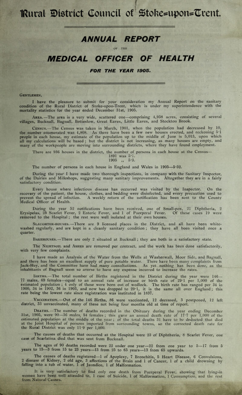 IRural ^District Council of Stohe=upon='Crent. ANNUAL REPORT OF THE MEDICAL OFFICER OF HEALTH FOR THE YEAR 1005. Gentlemen, I have the pleasure to submit for your consideration my Annual Report on the sanitary condition of the Rural District of Stoke-upon-Trent, which is under my superintendence with the mortality statistics for the year ended December 31st, 1905. Area.—The area is a very wide, scattered one—comprising 4,938 acres, consisting of several villages, Bucknall, Bagnall, Botteslow, Great Eaves, Little Eaves, and Stockton Brook. Census.—The Census was taken in March, 1901, when the population had decreased by 10, the number enumerated was 4,808. As there have been a few new houses erected, and reckoning 5T people in each house, my estimate of the population up to the middle of June is 5,013, upon which all my calculations will be based ; but the district is not increasing, as many houses are empty, and many of the workpeople are moving into surrounding districts, where they have found employment. There are 936 houses in the district, the number of persons in each house at the Census— 1891 was 5T. 1905 ,, 5-3. The number of persons in each house in England and Wales in 1905—5’32. During the year I have made two thorough inspections, in company with the Sanitary Inspector, of the Dairies and Milkshops, suggesting many sanitary improvements. Altogether they are in a fairly satisfactory condition. Every house where infectious disease has occurred was visited by the Inspector. On the recovery of the patient, the house, clothes, and bedding were disinfected, and every precaution used to prevent the spread of infection. A weekly return of the notification has been sent to the County Medical Officer of Health. During the year 52 notifications have been received, one of Small-pox, 21 Diphtheria, 2 Erysipelas, 25 Scarlet Fever, 2 Enteric Fever, and 1 of Puerperal Fever. Of these cases 19 were removed to the Hospital ; the rest were well isolated at their own houses. Slaughter-houses.—There are 9 licensed places in the District, and all have been white¬ washed regularly, and are kept in a cleanly sanitary condition ; they have all been visited once a quarter. Bakehouses.—There are only 2 situated at Bucknall ; they are both in a satisfactory state. The Nightsoil and Ashes are removed per contract, and the work has been done satisfactorily, with very few complaints. I have made an Analysis of the Water from the Wells at Washerwall, Moor Side, and Bagnall, and there has been an excellent supply of pure potable water. There have been many complaints from Jack-PIey, and the Committee have had many consultations. As yet nothing has been done, as the inhabitants of Bagnall seem so averse to have any expense incurred to increase the rates. Births.—The total number of Births registered in the District during the year were 146— 77 males, 69 females—equal to an annual rate of increase or birth rate of 29T per 1,000 of the estimated population ; 4 only of these were born out of wedlock. The birth rate has ranged per 34 in 1900, 34 in 1902, 36 in 1903, and now has dropped to 29T, it is the same all over England ; this rate being the lowest rate since registration was instituted in 1837. Vaccination.—Out of the 146 Births, 86 were vaccinated, 12 deceased, 3 postponed, 12 left district, 33 unvaccinated, many of these not being four months old at time of report. Deaths.—The number of deaths recorded in the Obituary during the year ending December 31st, 1905, were 90—36 males, 54 females ; this gave an annual death rate of 17 7 per 1,000 of the estimated population at the middle ol the year ; of the total deaths 31 have to be deducted that died at the Joint Hospital of persons imported from surrounding towns, so the corrected death rate for the Rural District was only 11*9 per 1,000. The causes of deaths that occurred at the Hospital were 23 of Diphtheria, 8 Scarlet Fever, one case of Scarlatina died that was sent from Bucknall. The ages of 90 deaths recorded were 22 under one year—22 from one year to 5—17 from 5 years to 15—3 from 15 to 23 years—13 from 25 to 65 years—13 from 65 upwards. The causes of deaths registered—1 of Apoplexy, 7 Bronchitis, 5 Heart Disease, 6 Convulsions, 2 disease of Kidney, 2 old age, 3 affections of the Brain and 1 of Cancer, 1 of a child drowning by falling into a tub of water, 1 of Jaundice, 1 of Malformation. It is very satisfactory to find only one death from Puerperal Fever, showing that lying-in women have been well attended to, 1 case of Suicide, 1 of Malformation, 1 Consumption, and the rest from Natural Causes.