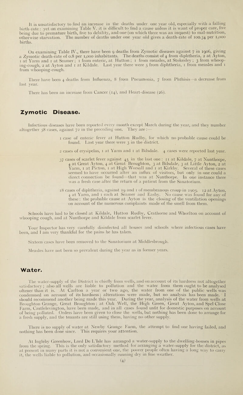 It IS uiisatisfactury to liiitl au increase in llie ileatlis under one year old, especially with a falling Inrtli-rate : yet on examining Table V. it is dillicult to (ind a cause unless it is want of proper care, five being due to premature birth, live to debility, and one (on which there was an inquest) to mal-nutrition, otherwise starvation. The number of deaths under one year old gives a death-rate of 100.34 births. On examining Table IV., there have been 9 deaths from Zymotic diseases against 7 in igo6, giving a Zymotic death-rate of 0.8 per 1,000 inhabitants. The deaths consist of 4 from diphtheria, 2 at Ayton, I at Yarm and i at Seamer ; i from enteric, at Hutton ; i from measles, at Stokesley ; 3 from wdioop- ing-cough, 2 at Ayton and i at Kildale. Last year there were 5 from diphtheria, 1 from measles and i from whooping-cough. There have been 4 deaths from Inlluen/.a, 8 from Pneumonia, 7 from Phthisis—a decrease from last vear. There has been an increase from Cancer (14), and Heart-disease (26). Zymotic Disease. Infectious diseases have been reportevl ever\- luoiith except March during the year, and they number altogether 58 cases, against 72 in the iireceding one. 'They are :— 1 case of enteric fever at Hutton Rudby, for which no probable cause could be found. Last year there were 3 in the district. 2 cases of erysipelas, i at Yarm and i at Bilsdale. 4 cases were reported last year. 37 cases of scarlet fever against 45 in the last one : ii at Kildale, 7 at Xunthorpe, 4 at Great Ayton, 4 at Great Broughton, 3 at Bilsdale, 3 at Little Ayton, 2 at Yarm, i at Picton, 1 at High Worsall and i at Kirkby. Several of these cases seemed to have occurred after an inllux of visitors, but only in one could a direct connection be found—that was at Xunthorpe. In one instance there was a fresh case after the return of a ]:)atient from the Sanatorium. 18 cases of diphtheria, against 19 and i of membranous croup in 1905. 12 at Ayton, 4 at Yarm, and i each at Seamer and Easby. Xo cause was found for any of these : the probable cause at Ayton is the closing of the ventilation openings on account of the numerous complaints made of tlie smell from them. Schools have had to be closed at Kildale, Hutton Rudby, Crathorne and Whorlton on account of whooping cough, and at Xunthorpe and Kildale from scarlet fever. Your Inspector has very carefully disinfected all houses and schools where infectious cases have been, and I am very thankful for the pains he has taken. Sixteen cases have been removed to the Sanatorium at Middlesbrough. Measles have not been so prevalent during the year as in former years. Water. 'The water-sLipplv of the l listrict is chielly from w ells, and on account of its hardness not altogether satisfactory; also all wells arc liable to pollution and the water from them ought to be analysed oftener than it is. At Carlton a year or two ago, the water from one of the public wmlls w^as condemned on account of its hardness; alterations were made, but no analysis has been made. I should recommend another being made this year. During the year, analysis of the water from w^ells at Broughton Grange, Great Broughton; at Oak Well, the High Green, Great Ayton, and Spel Close Farm, Castlelevington, have been made, and in all cases found unlit for domestic purposes on account of being polluted. Orders have been given to close the w^ells, but nothing has been done to arrange for a fresh supply, and the tenants are still using them, having no other supply. 'There is no supply of water at Xewby Grange Farm, the attempt to lind one having failed, and nothing has been done since. 'This requires your attention. At Ingleby Greenhow', Lord De L’lsle has arranged a waiter-supply to the dwelling-houses in pi})es from the spring. 'This is the only satisfactory methoil for arranging a water-supply hir the district, as at present in many parts it is not a convenient one, the poorer peoi)lc olten having a long way to lairi}' it, the wells liable to pollution, and occasionally running dry in hue weather.