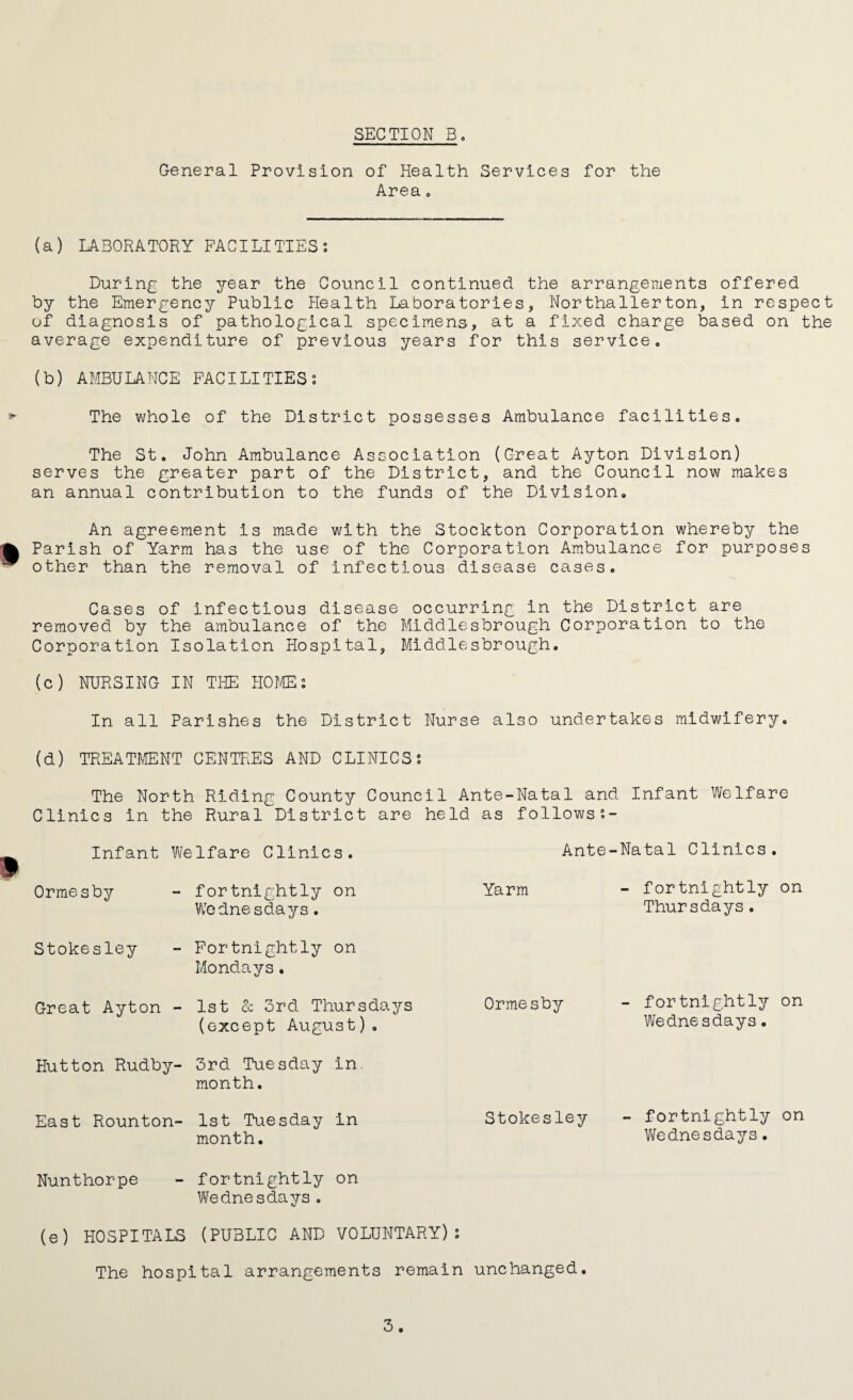 General Provision of Health Services for the Area. (a) LABORATORY FACILITIES? During the year the Council continued the arrangements offered by the Emergency Public Health Laboratories, Northallerton, in respect of diagnosis of pathological specimens, at a fixed charge based on the average expenditure of previous years for this service. (b) AMBULANCE FACILITIES? The whole of the District possesses Ambulance facilities. The St. John Ambulance Association (Great Ayton Division) serves the greater part of the District, and the Council now makes an annual contribution to the funds of the Division. An agreement is made with the Stockton Corporation whereby the Parish of Yarm has the use of the Corporation Ambulance for purposes other than the removal of infectious disease cases. Cases of infectious disease occurring in the District are removed by the ambulance of the Middlesbrough Corporation to the Corporation Isolation Hospital, Middlesbrough. (c) NURSING IN THE HOME: In all Parishes the District Nurse also undertakes midwifery. (d) TREATMENT CENTRES AND CLINICS? The North Riding County Council Ante-Natal and Infant Welfare Clinics in the Rural District are held as follows?- Infant Welfare Clinics. Ante-Natal Clinics. Ormesby - fortnightly on Yarm - fortnightly on Wednesdays. Thursdays. Stokesley - Fortnightly on Mondays. Great Ayton - 1st 2c 3rd Thursdays (except August). Ormesby - fortnightly on Wednesdays. Hutton Rudby- 3rd Tuesday in month. East Rounton- 1st Tuesday in month. Stokesley - fortnightly on Wednesdays. Nunthorpe - fortnightly on Wednesdays. (e) HOSPITALS (PUBLIC AND VOLUNTARY)? The hospital arrangements remain unchanged.