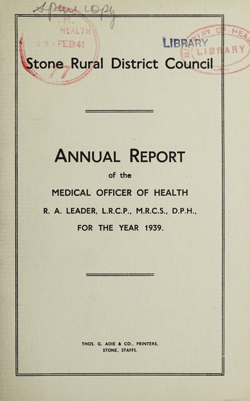 rc-gj/f*' LIBRARY tone Rural District Council Annual Report of the MEDICAL OFFICER OF HEALTH R. A. LEADER, L.R.C.P., M.R.C.S., D.P.H., FOR THE YEAR 1939. THOS. G. ADIE & CO., PRINTERS, STONE, STAFFS.