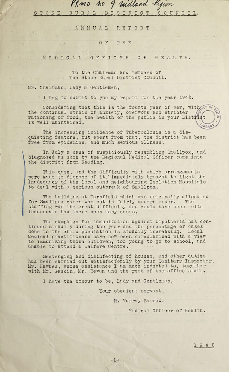 rfi'MD /ho ^ STONE RURAL PI STRICT_COUNCIL . k N N UAL REPORT V 0 F T H E MEDICAL OFFICER OF HEALTH. To the Chairman and Members of . ... .. The Stone Rural District Council. Mr. Chairman’, Lady & Gentlemen, ' I beg to submit to you my report for the year 1942. Considering that this is the fourth year of war, wit the continual strain of anxiety, overwork and stricter rationing of food, the health of the public in your List is well maintained. The increasing incidence of Tuberculosis is a dis¬ quieting feature, but apart from that, the district has been free from epidemics, and much serious illness. In July’ a case of suspiciously resembling Smallpox, and diagnosed as such by the Regional Medical Officer came into the district^ from Reading. This case, and the difficulty with which arrangements we re made to dispose of it,‘ immediately brought to light the inadequacy of the local and neighbouring Isolation Hospitals to deal with a serious outbreak of Smallpox. The building at Yarnfield which was originally allocated for Smallpox cases was put in fairly modern order. The staffing was the great difficulty and would have been quite inadequate had there been many cases. The campaign for immunization against Diphtheria' has Con¬ tinued steadily during the year and the percentage of cases done to the child population is steadily increasing. Local Medical practitioners have now - been-circularised with a view to immunizing those children, too young to go to school, and unable to attend a Welfare Centre. - •- Scavenging and disinfecting of houses, and other duties has been carried out satisfactorily by your Sanitary Inspector, Mr. Hawkes, whose assistance I am much indebted to, together with Mr. Gaskin, Mr. Sevan and the rest of the office staff. I have the honour to be, Lady and Gentleman, Your obedient servant, R. Murray Barrow, Medical Officer of Health. 19 4 2 -1-