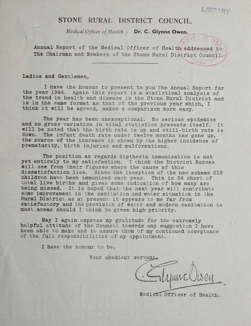 STONE RURAL DISTRICT COUNCIL. Medical Officer of Health Dr. C. Glynne Owen. Annual Report of the Medical Officer of Health addressed to The Chairman and Members of the Stone Rural District Council. Ladies and Gentlemen, I have the honour to present to you the Annual Report for the year 1944. Again this report is a statistical analysis of the trend in health and disease in the Stone Rural District and is in the same format as that of the previous year which, I think it will be agreed, makes a comparison more easy. The year has been unexceptional. Ho serious epidemics and no gross variation in vital statistics presents itself. It will be noted that the birth rate is up and still-birth rate is down. The infant death rate under twelve months has gone up, the source of the increase is shown by the higher incidence of prematurity, birth injuries and malformations. The position as regards diptheria immunisation is not yet entirely to my satisfaction. I think the District Nurses will see from their figures where the cause of this dissatisfaction lies. Since the inception of the new scheme 213 children have been immunised each year. This is 34 short of total live births and gives some indication of how many are being missed. It is hoped that the next year will contribute some improvement in the sanitation and water situation in the Rural District as at present it appears to me far from satisfactory and the provision of water and modern sanitation to most areas should I think be given high priority. May I again express my gratitude for the extremely helpful attitude of the Council towards any suggestion I have been able to make and to assure them of my continued acceptance of the full responsibilities of my appointment.