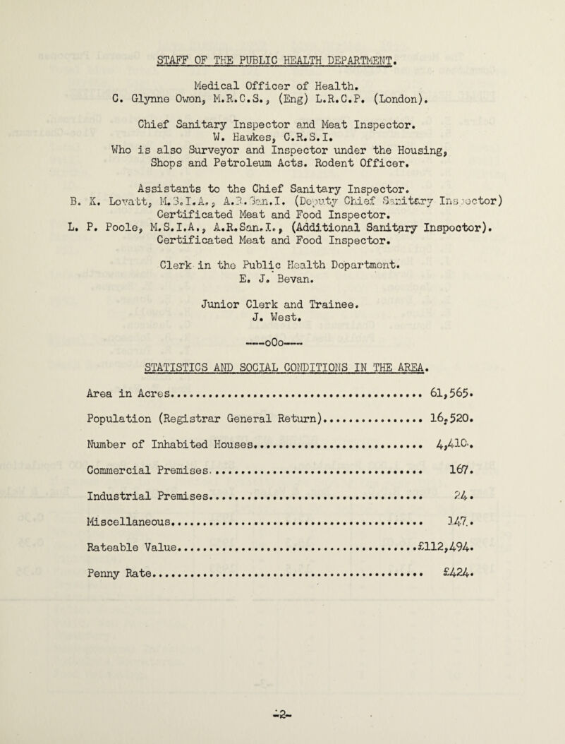 STAFF OF THE PUBLIC HEALTH DEPARTMENT. Medical Officer of Health. C. Glynne Owon, M.R.C.S., (Eng) L.R.G.P. (London). Chief Sanitary Inspector and Meat Inspector. W. Hawkes, C.R.S.I. Who is also Surveyor and Inspector under the Housing, Shops and Petroleum Acts. Rodent Officer. Assistants to the Chief Sanitary Inspector. B. li, Lovatt, M,3*I.A., A.R. San,I. (Deputy Chief Sanitary Ins-'octor) Certificated Meat and Food Inspector. L. P. Poole, M.S.I.A,, A.R.San.I., (Addj.tional Sanitary Inspector). Certificated Meat and Food Inspector. Clerk in the Public Health Dopartmont. E. J. Bevan. Junior Clerk and Trainee. J. West. -oOo- STATISTICS AND SOCIAL CONDITIONS IN THE AREA. Area in Acres..... 61,565* Population (Registrar General Return).. 16;,520. Number of Inhabited Houses. 4^410-. Commercial Premises..*. 167. Industrial Premises. 24* Miscellaneous... 147 • Rateable Value. .... .£112,494* Penny Rate... £424*