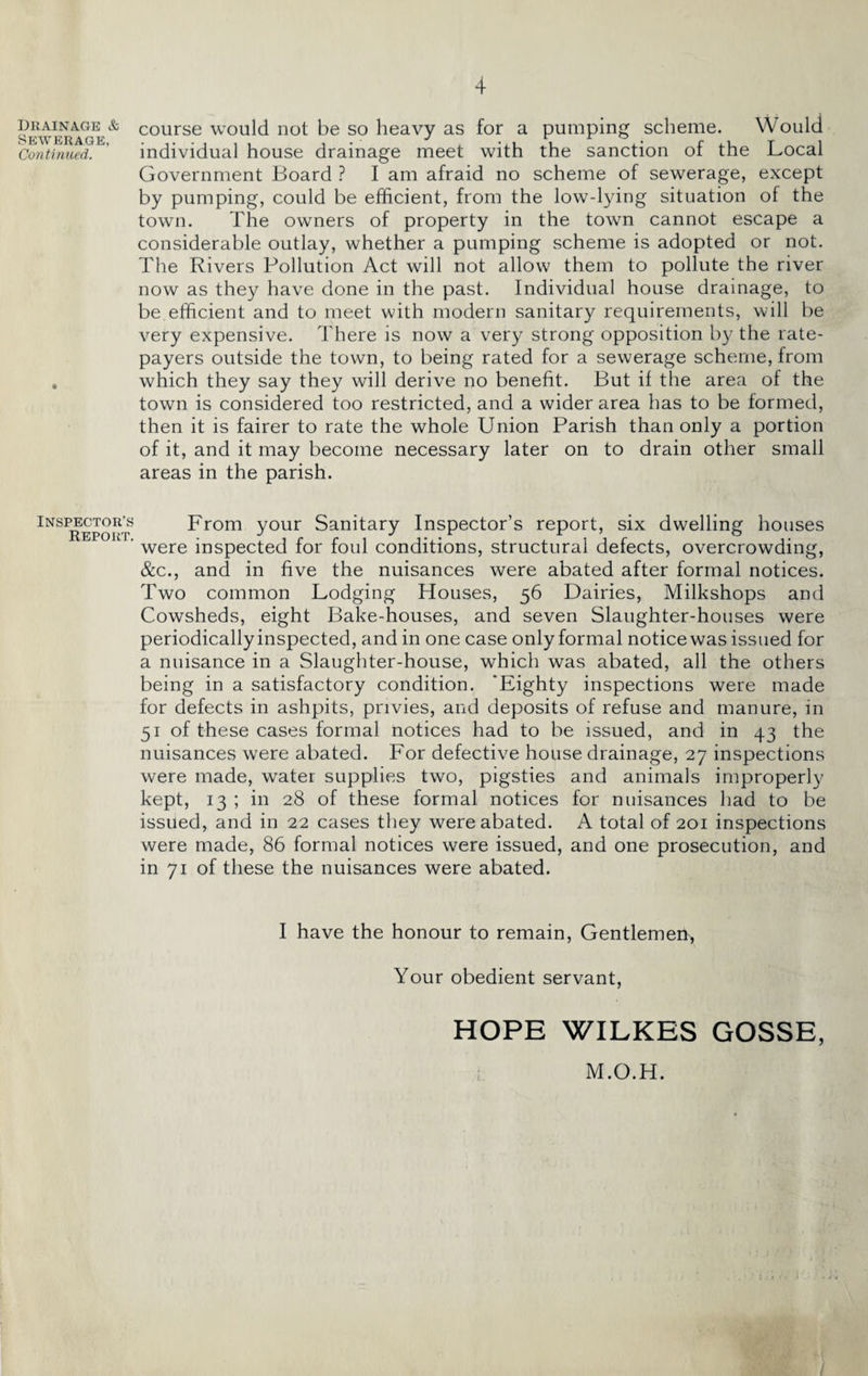 Drainage & Sewerage, Continued. Inspector’s Report. course would not be so heavy as for a pumping scheme. Would individual house drainage meet with the sanction of the Local Government Board ? I am afraid no scheme of sewerage, except by pumping, could be efficient, from the low-lying situation of the town. The owners of property in the town cannot escape a considerable outlay, whether a pumping scheme is adopted or not. The Rivers Pollution Act will not allow them to pollute the river now as they have done in the past. Individual house drainage, to be efficient and to meet with modern sanitary requirements, will be very expensive. There is now a very strong opposition by the rate¬ payers outside the town, to being rated for a sewerage scheme, from which they say they will derive no benefit. But if the area of the town is considered too restricted, and a wider area has to be formed, then it is fairer to rate the whole Union Parish than only a portion of it, and it may become necessary later on to drain other small areas in the parish. From your Sanitary Inspector’s report, six dwelling houses were inspected for foul conditions, structural defects, overcrowding, &c., and in five the nuisances were abated after formal notices. Two common Lodging Houses, 56 Dairies, Milkshops and Cowsheds, eight Bake-houses, and seven Slaughter-houses were periodically inspected, and in one case only formal notice was issued for a nuisance in a Slaughter-house, which was abated, all the others being in a satisfactory condition. ‘Eighty inspections were made for defects in ashpits, privies, and deposits of refuse and manure, in 51 of these cases formal notices had to be issued, and in 43 the nuisances were abated. For defective house drainage, 27 inspections were made, water supplies two, pigsties and animals improperly kept, 13 ; in 28 of these formal notices for nuisances had to be issued, and in 22 cases they were abated. A total of 201 inspections were made, 86 formal notices were issued, and one prosecution, and in 71 of these the nuisances were abated. I have the honour to remain, Gentlemen, Your obedient servant, HOPE WILKES GOSSE, M.O.H.