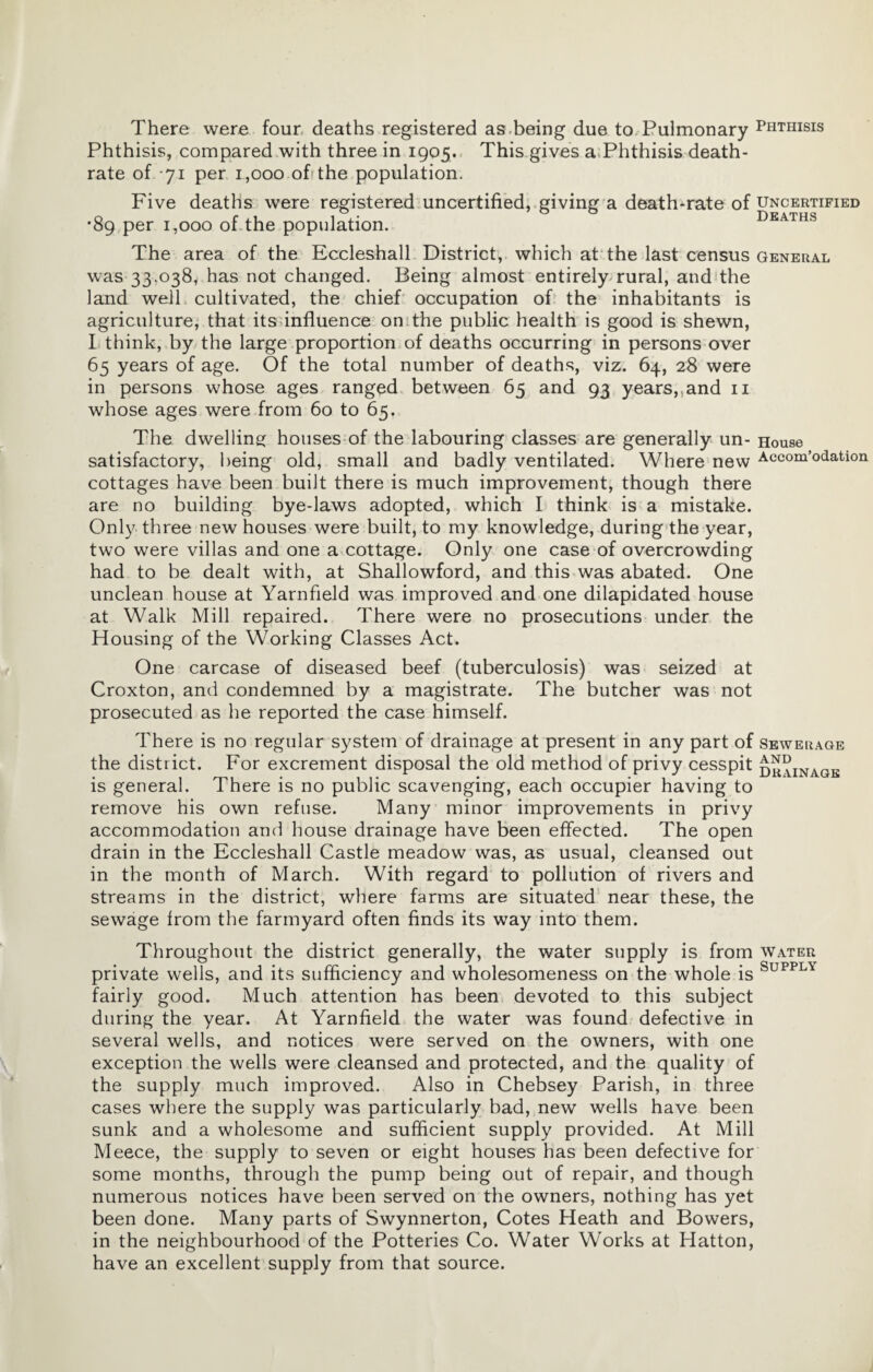 There were four, deaths registered as,being due to.Pulmonary Phthisis Phthisis, compared with three in 1905. This gives a.Phthisis death- rate of -71 per 1,000 off the population. Five deaths were registered uncertified, giving a death-rate of uncertified ’89 per 1,000 of the population. deaths The area of the Eccleshall District,, which at the last census general was 33,038, has not changed. Being almost entirely rural, and the land well cultivated, the chief occupation of the inhabitants is agriculture, that itsunfluence onithe public health is good is shewn, I think, by the large proportion of deaths occurring in persons over 65 years of age. Of the total number of deaths, viz. 64, 28 were in persons whose ages ranged between 65 and 93 years,,and ii whose ages were from 60 to 65. The dwelling: houses of the labouring classes are generally un- House satisfactory, being old, small and badly ventilated. Where new Accom’odation cottages have been built there is much improvement, though there are no building bye-laws adopted, which I think is a mistake. Onl}^ three new houses were built, to my knowledge, during'the year, two were villas and one a cottage. Only one case of overcrowding had to be dealt with, at Shallowford, and this was abated. One unclean house at Yarnfield was improved and one dilapidated house at Walk Mill repaired. There were no prosecutions under the Housing of the Working Classes Act. One carcase of diseased beef (tuberculosis) was seized at Croxton, and condemned by a magistrate. The butcher was not prosecuted as he reported the case himself. There is no regular system of drainage at present in any part of the district. For excrement disposal the old method of privy cesspit is general. There is no public scavenging, each occupier having to remove his own refuse. Many minor improvements in privy accommodation and house drainage have been effected. The open drain in the Eccleshall Castle meadow was, as usual, cleansed out in the month of March. With regard to pollution of rivers and streams in the district, where farms are situated’ near these, the sewage from the farmyard often finds its way into them. Sewerage AND Drainage Throughout the district generally, the water supply is from water private wells, and its sufficiency and wholesomeness on the whole is fairly good. Much attention has been devoted to this subject during the year. At Yarnfield the water was found defective in several wells, and notices were served on the owners, with one exception the wells were cleansed and protected, and the quality of the supply much improved. Also in Chebsey Parish, in three cases where the supply was particularly bad, new wells have been sunk and a wholesome and sufficient supply provided. At Mill Meece, the supply to seven or eight houses has been defective for some months, through the pump being out of repair, and though numerous notices have been served on the owners, nothing has yet been done. Many parts of Swynnerton, Cotes Heath and Bowers, in the neighbourhood of the Potteries Co. Water Works at Hatton, have an excellent supply from that source.