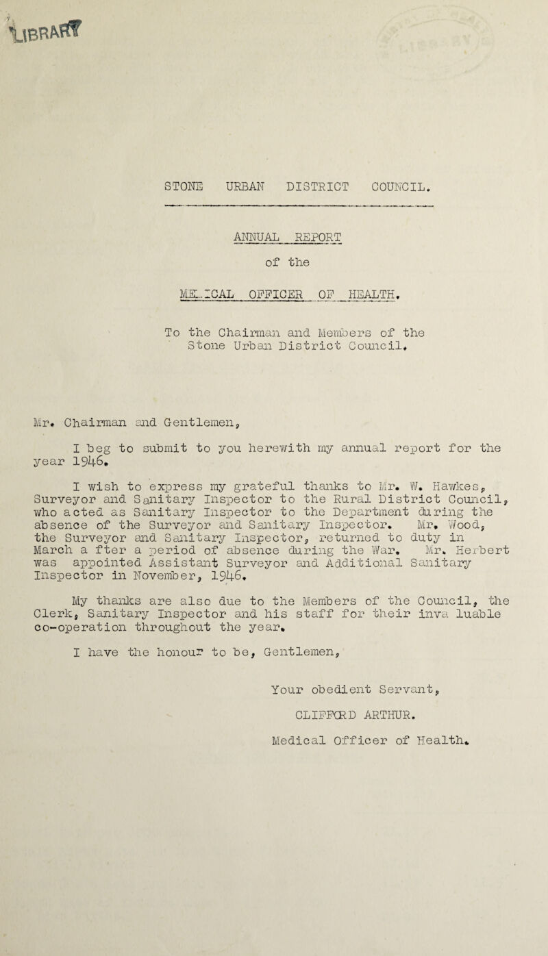 STONE URBAN DISTRICT COUNCIL ANNUAL REPORT of the MEDICAL OFFICER OF HEALTH, To the Chairman and Members of the Stone Urban District Council# Mr# Chairman and Gentlemen, I beg to submit to you herewith my annual report for the year 1946# I wish to express my grateful thanks to Mr. W. HawkesP Surveyor and Sanitary Inspector to the Rural District Council, who acted as Sanitary Inspector to the Department during the absence of the Surveyor and Sanitary Inspector. Mr. Wood, the Surveyor and Sanitary Inspector, returned to duty in March a fter a period of absence during the War. Mr. Herbert was appointed Assistant Surveyor and Additional Sanitary Inspector in November, 1946. / My thanks are also due to the Members of the Council, the Clerk, Sanitary Inspector and his staff for their inva luable co-operation throughout the year. I have the honour to be, Gentlemen, Your obedient Servant, CLIFFORD ARTHUR. Medical Officer of Health*