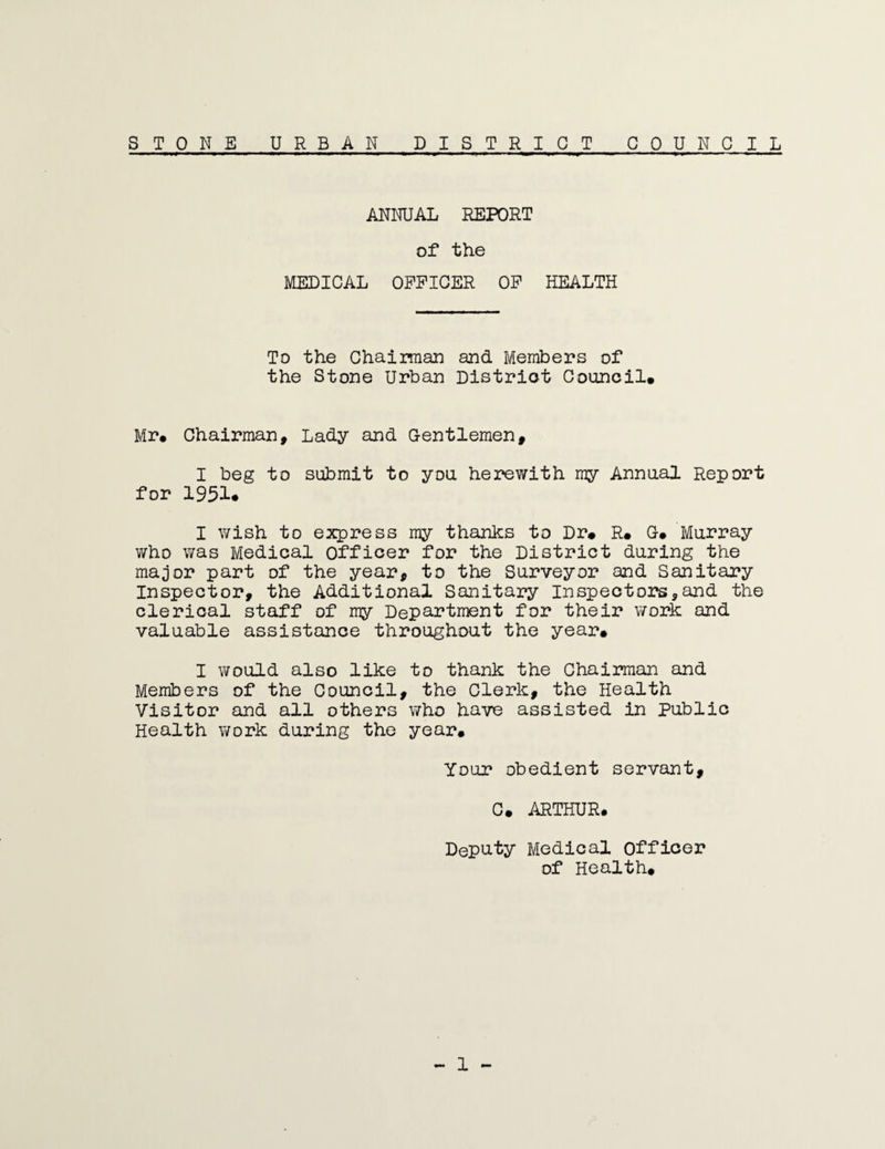 STONE URBAN DISTRICT COUNCIL ANNUAL REPORT of the MEDICAL OFFICER OF HEALTH To the Chairman and Members of the Stone Urban District Council* Mr* Chairman, Lady and Gentlemen, I beg to submit to you herewith my Annual Report for 1951. I wish to express my thanks to Dr# R* G* Murray who was Medical officer for the District during the major part of the year, to the Surveyor and Sanitary Inspector, the Additional Sanitary Inspectors,and the clerical staff of my Department for their work and valuable assistance throughout the year# I would also like to thank the Chairman and Members of the Council, the Clerk, the Health Visitor and all others who have assisted in Public Health work during the year* Your obedient servant, C* ARTHUR. Deputy Medical officer of Health*