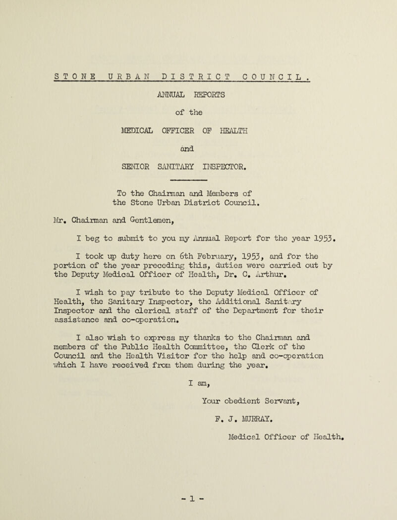 ANNUAL REPORTS of the MEDICAL OFFICER OF HEALTH and SENIOR SANITARY INSPECTOR. To the Chairman and Members of the Stone Urban District Council. Mr* Chairman and Gentlemen, I beg to submit to you my Annual Report for the year 1953. I took up duty here on 6th February, 1953, and for the portion of the year preceding this, duties were carried out by the Deputy Medical Officer of Health, Dr, C, Arthur, I wish to pay tribute to the Deputy Medical Officer of Health, the Sanitary Inspector, the Additional Sanitary Inspector and the clerical staff of the Department for their assistance and co-operation. I also wish to express my thanks to the Chairman and members of the Public Health Committee, the Clerk of the Council and the Health Visitor for the help and co-qperation which I have received from them during the year. I am, Your obedient Servant, F. J. MURRAY. Medical Officer of Health.