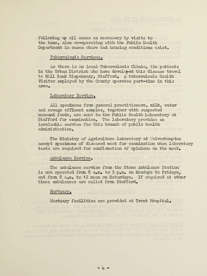 following up all cases as necessary by visits to the home, also co-operating with the Public Health Department in cases where bad housing conditions exist. Tuberculosis Services. As there is no local Tuberculosis Clinic, the patients in the Urban District who have developed this disease travel to Mill Bank Dispensary, Stafford. A tuberculosis Health Visitor employed by the County operates part-time in this area. Laboratory Service. All specimens from general practitioners, milk, water and sewage effluent samples, together with suspected unsound foods, are sent to the Public Health Laboratory at Stafford for examination. The laboratory provides an invaluable service for this branch of public health admini st r at i on, The Ministry of Agriculture laboratory at 'Wolverhampton accept specimens of diseased meat for examination when laboratory tests are required for confirmation of opinions on the meat. Ambulance Service. The ambulance service frcm the Stone Ambulance Station is now operated from 8 a.m. to 5 p.m. on Mondays to Fridays, and frcm 8 a.m. to 12 noon on Saturdays. If required at other times ambulances are called from Stafford, Mortuary. Mortuary facilities are provided at Trent Hospital.