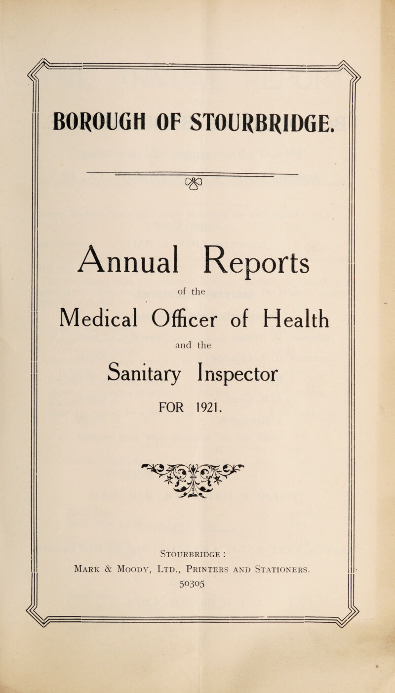 BOROUGH OF STOURBRIDGE. Annual Reports of the Medical Officer of Health and the Sanitary 1 nspector FOR 1921. Stourbridge : Mark & Moody, Ltd., Printers and Stationers. 50305