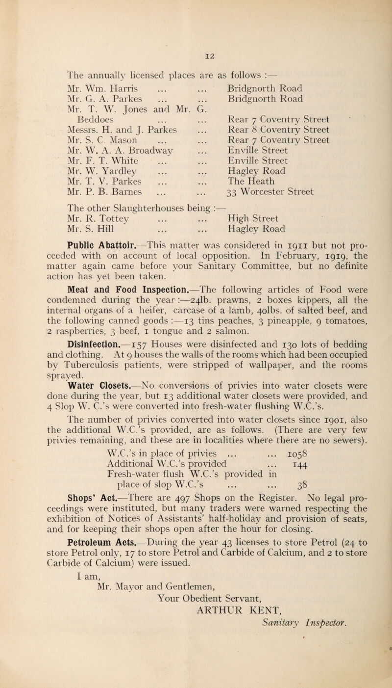 The annually licensed places are Mr. Wm. Harris Mr. G. A. Parkes Mr. T. W. Jones and Mr. G Beddoes Messrs. H. and J. Parkes Mr. S. C. Mason Mr. W. A. A. Broadway Mr. F. T. White Mr. W. Yardley Mr. T. V. Parkes Mr. P. B. Barnes as follows :— Bridgnorth Road Bridgnorth Road Rear 7 Coventry Street Rear 8 Coventry Street Rear 7 Coventry Street Enville Street Enville Street Hagley Road The Heath 33 Worcester Street The other Slaughterhouses being :— Mr. R. Tottey ... ... High Street Mr. S. Hill ... ... Hagley Road Public Abattoir.—This matter was considered in 1911 but not pro¬ ceeded with on account of local opposition. In February, 1919, the matter again came before your Sanitary Committee, but no definite action has yet been taken. Meat and Food Inspection.—The following articles of Food were condemned during the year :—241b. prawns, 2 boxes kippers, all the internal organs of a heifer, carcase of a lamb, 4olbs. of salted beef, and the following canned goods :—13 tins peaches, 3 pineapple, 9 tomatoes, 2 raspberries, 3 beef, 1 tongue and 2 salmon. Disinfection.—157 Houses were disinfected and 130 lots of bedding and clothing. At 9 houses the walls of the rooms which had been occupied by Tuberculosis patients, were stripped of wallpaper, and the rooms sprayed. Water Closets.—No conversions of privies into water closets w7ere done during the year, but 13 additional water closets were provided, and 4 Slop W. C.’s were converted into fresh-water flushing W.C.’s. The number of privies converted into water closets since 1901, also the additional W.C.’s provided, are as follows. (There are very few7 privies remaining, and these are in localities where there are no sewers). W.C.’s in place of privies ... ... 1058 Additional W.C.’s provided ... 144 Fresh-water flush W.C.’s provided in place of slop W.C.’s ... ... 38 Shops’ Act.—There are 497 Shops on the Register. No legal pro¬ ceedings were instituted, but many traders were warned respecting the exhibition of Notices of Assistants’ half-holiday and provision of seats, and for keeping their shops open after the hour for closing. Petroleum Acts.—During the year 43 licenses to store Petrol (24 to store Petrol only, 17 to store Petrol and Carbide of Calcium, and 2 to store Carbide of Calcium) were issued. I am, Mr. Mayor and Gentlemen, Your Obedient Servant, ARTHUR KENT, Sanitary Inspector.