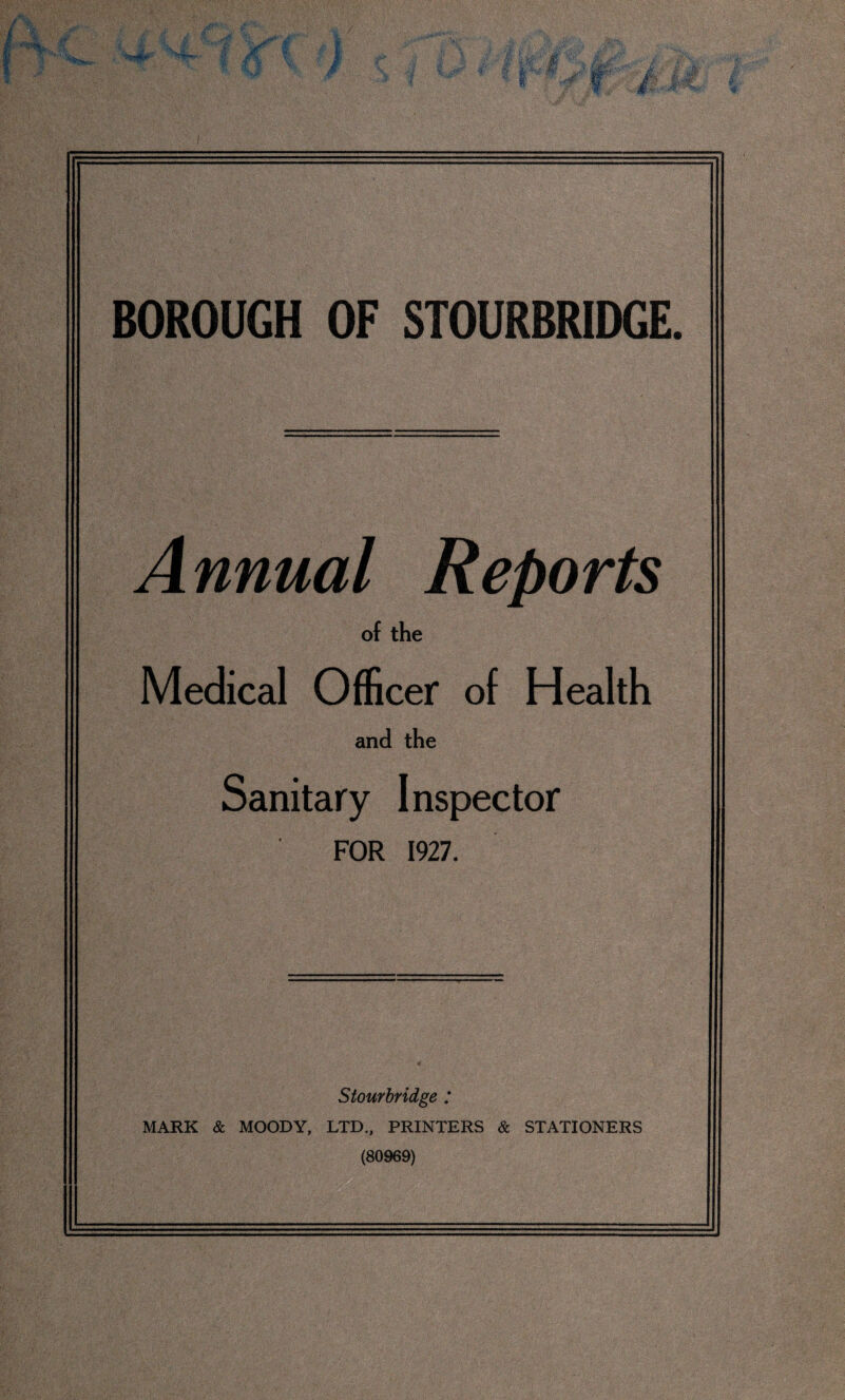 Annual Reports of the Medical Officer of Health and the Sanitary Inspector FOR 1927. Stourbridge ; MARK & MOODY, LTD., PRINTERS & STATIONERS (80969)