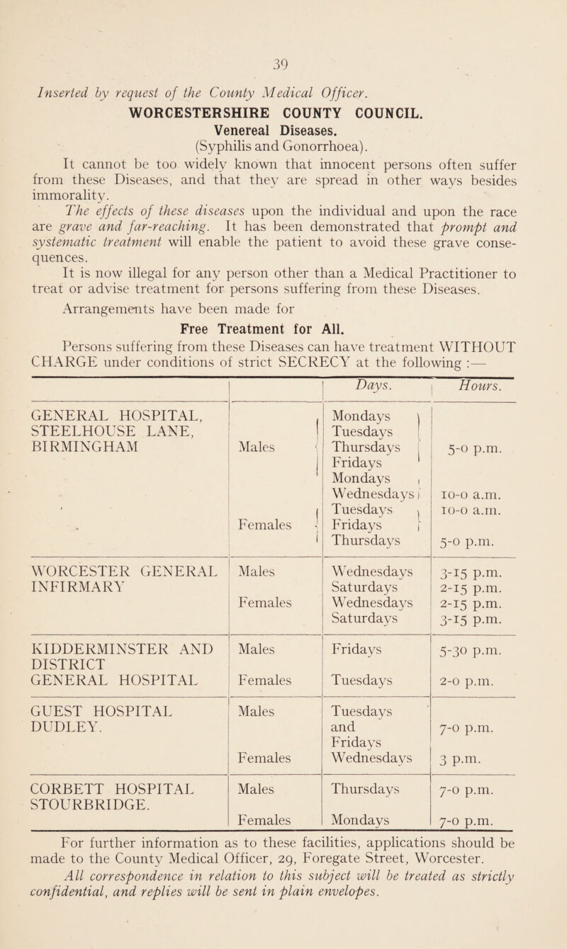 Inserted hy request of the County Medical Officer. WORCESTERSHIRE COUNTY COUNCIL. Venereal Diseases. (Syphilis and Gonorrhoea). It cannot be too widely known that innocent persons often suffer from these Diseases, and that the}^ are spread in other ways besides immorality. The effects of these diseases upon the individual and upon the race are grave and far-reaching. It has been demonstrated that prompt and systematic treatm,ent will enable the patient to avoid these grave conse¬ quences. It is now illegal for any person other than a Medical Practitioner to treat or advise treatment for persons suffering from these Diseases. Arrangements have been made for Free Treatment for All. Persons suffering from these Diseases can have treatment WITHOUT CHARGE under conditions of strict SECRECY at the following :— Days. Hours. GENERAL HOSPITAL, Mondays \ STEELHOUSE LANE, 1 I Tuesdays [ BIRMINGHAM Males Thursdays [ Fridays 5-0 p.m. t 1 Mondays 1 Wednesdays i Tuesdays | Fridays i lo-o a.m. To-o a.m. Females i Thursdays 5-0 p.m. WORCESTER GENERAL Males Wednesdays 3-15 p.m. INFIRMARY Saturdays 2-15 p.m. Females Wednesdays 2-15 p.m. Saturdays 3-15 p.m. KIDDERMINSTER AND DISTRICT Males Fridays 5-30 p.m. GENERAL HOSPITAL Females Tuesdays 2-0 p.m. GUEST HOSPITAL Males Tuesdays DUDLEY. and Fridays 7-0 p.m. Females Wednesdays 3 P-m. CORBETT HOSPITAL STOURBRIDGE. Males Thursdays 7-0 p.m. F emales Mondays 7-0 p.m. For further information as to these facilities, applications should be made to the County Medical Officer, 29, Foregate Street, Worcester. All correspondence in relation to this subject will be treated as strictly confidential, and replies will be sent in plain envelopes.