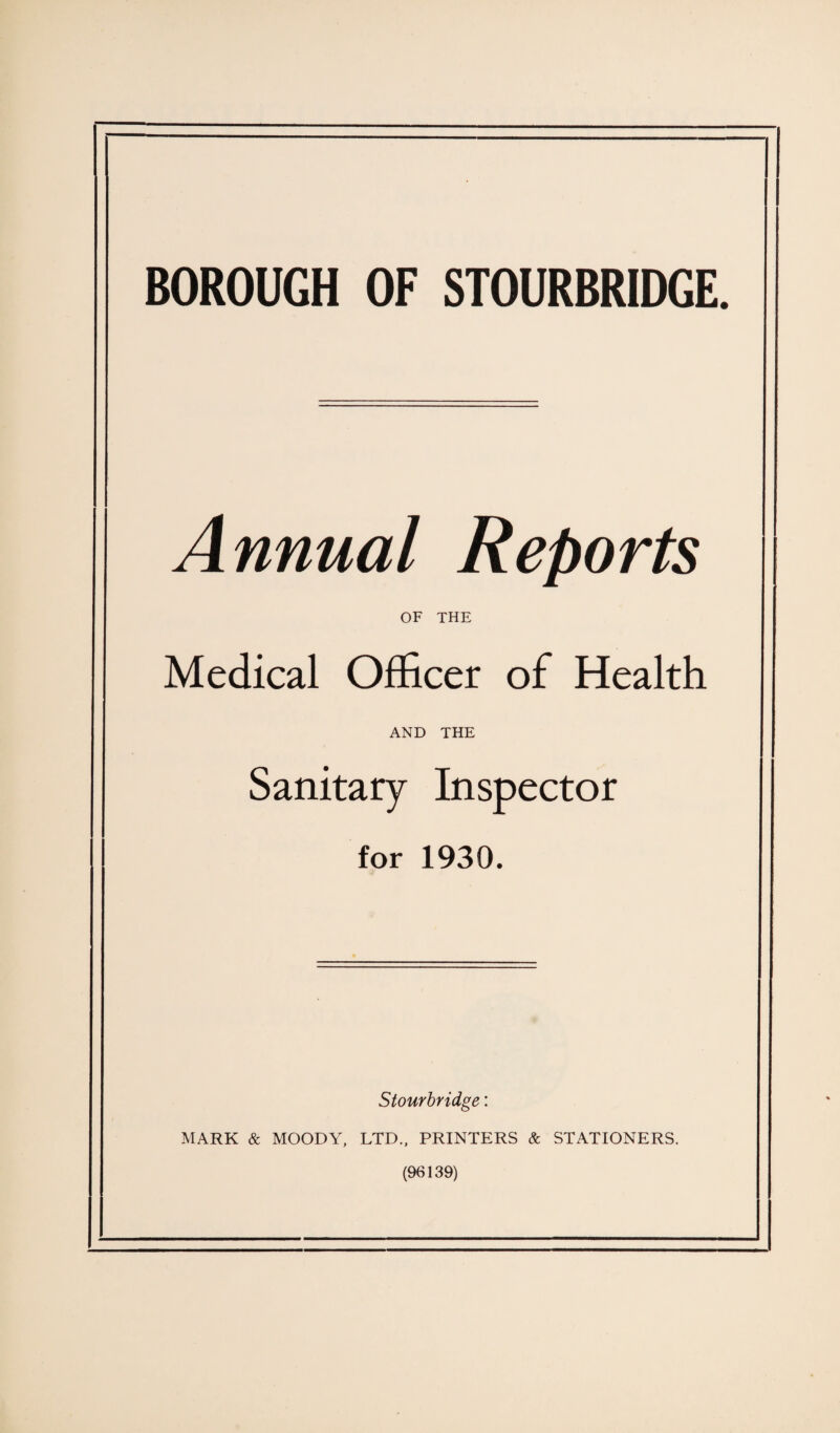 BOROUGH OF STOURBRIDGE. Annual Reports OF THE Medical Officer of Health AND THE Sanitary Inspector for 1930. Stourbridge: MARK & MOODY, LTD., PRINTERS & STATIONERS. (96139)