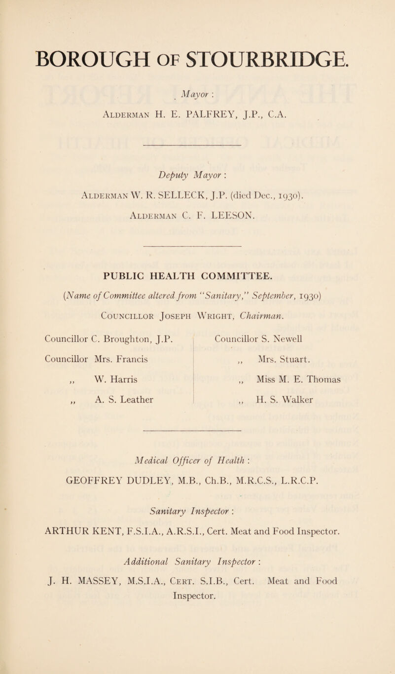 Mayor : Alderman H. E. PALFREY, J.P., C.A. Deputy Mayor : Alderman W. R. SELLECK, J.P. (died Dec., 1930). Alderman C. F. LEESON. PUBLIC HEALTH COMMITTEE. (Name of Committee altered from “Sanitary ” September, 1930) Councillor Joseph Councillor C. Broughton, J.P. Councillor Mrs. Francis ,, W. Harris ,, A. S. Leather Wright, Chairman. Councillor S. Newell ,, Mrs. Stuart. ,, Miss M. E. Thomas „ H. S. Walker Medical Officer of Health : GEOFFREY DUDLEY, M.B., Ch.B., M.R.C.S., L.R.C.P. Sanitary Inspector : ARTHUR KENT, F.S.I.A., A.R.S.I., Cert. Meat and Food Inspector. Additional Sanitary Inspector : J. H. MASSEY, M.S.I.A., Cert. S.I.B., Cert. Meat and Food Inspector.