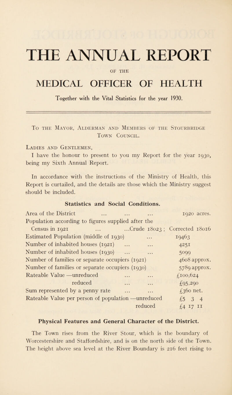 THE ANNUAL REPORT OF THE MEDICAL OFFICER OF HEALTH Together with the Vital Statistics for the year 1930. To the Mayor, Alderman and Members of the Stourbridge Town Council. Ladies and Gentlemen, I have the honour to present to you my Report for the year 1930, being my Sixth Annual Report. In accordance with the instructions of the Ministry of Health, this Report is curtailed, and the details are those which the Ministry suggest should be included. Statistics and Social Conditions. Area of the District Population according to figures supplied after the Census in 1921 ... ...Crude 18023 ; Estimated Population (middle of 1930) Number of inhabited houses (1921) Number of inhabited houses (1930) Number of families or separate occupiers (1921) Number of families or separate occupiers (1930) Rateable Value—unreduced reduced Sum represented by a penny rate Rateable Value per person of population —unreduced reduced 1920 acres. Corrected 18016 19463 4251 5099 4608 approx. 5789 approx. £100,624 £95,290 £360 net. £534 £4 17 11 Physical Features and General Character of the District. The Town rises from the River Stour, which is the boundary of Worcestershire and Staffordshire, and is on the north side of the Town. The height above sea level at the River Boundary is 216 feet rising to