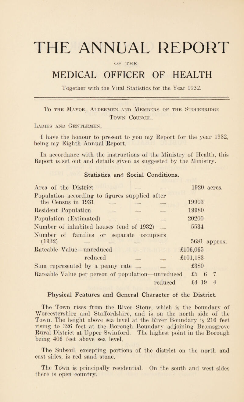 THE ANNUAL REPORT OF THE MEDICAL OFFICER OF HEALTH Together with the Vital Statistics for the Year 1932. To the Mayor, Aldermen and Members of the Stourbridge Town Council. Ladies and Gentlemen, I have the honour to present to you my Report for the year 1932, being my Eighth Annual Report. In accordance with the instructions of the Ministry of Health, this Report is set out and details given as suggested by the Ministry. Statistics and Social Conditions. Area of the District . . . 1920 acres. Population according to figures supplied after the Census in 1931 . . . 19903 Resident Population . . . 19980 Population (Estimated) . . . 20200 Number of inhabited houses (end of 1932) . 5534 Number of families or separate occupiers (1932) . . . . 5681 approx. Rateable Value—unreduced . . £106,065 reduced . ...... £101,183 Sum represented by a penny rate . . £380 Rateable Value per person of population—unreduced £5 6 7 reduced £4 19 4 Physical Features and General Character of the District. The Town rises from the River Stour, which is the boundary of Worcestershire and Staffordshire, and is on the north side of the Town. The height above sea level at the River Boundary is 216 feet rising to 326 feet at the Borough Boundary adjoining Bromsgrove Rural District at Upper Swinford. The highest point in the Borough being 406 feet above sea level. The Subsoil, excepting portions of the district on the north and east sides, is red sand stone. The Town is principally residential. On the south and west sides there is open country.