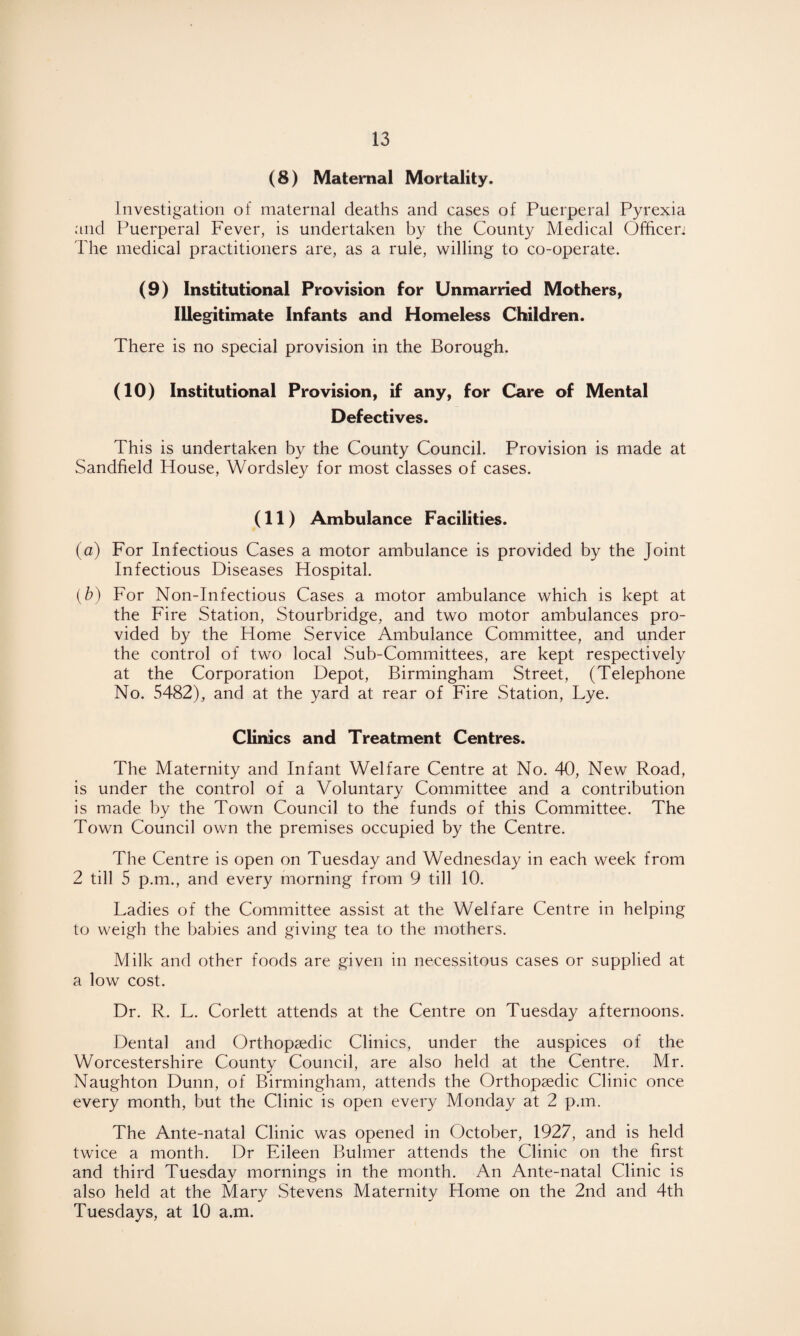 (8) Maternal Mortality. Investigation of maternal deaths and cases of Puerperal Pyrexia and Puerperal Fever, is undertaken by the County Medical Officen The medical practitioners are, as a rule, willing to co-operate. (9) Institutional Provision for Unmarried Mothers, Illegitimate Infants and Homeless Children. There is no special provision in the Borough. (10) Institutional Provision, if any, for Care of Mental Defectives. This is undertaken by the County Council. Provision is made at Sandfield House, Wordsley for most classes of cases. (11) Ambulance Facilities. (a) For Infectious Cases a motor ambulance is provided by the Joint Infectious Diseases Hospital. (b) For Non-Infectious Cases a motor ambulance which is kept at the Fire Station, Stourbridge, and two motor ambulances pro¬ vided by the Home Service Ambulance Committee, and under the control of two local Sub-Committees, are kept respectively at the Corporation Depot, Birmingham Street, (Telephone No. 5482), and at the yard at rear of Fire Station, Lye. Clinics and Treatment Centres. The Maternity and Infant Welfare Centre at No. 40, New Road, is under the control of a Voluntary Committee and a contribution is made by the Town Council to the funds of this Committee. The Town Council own the premises occupied by the Centre. The Centre is open on Tuesday and Wednesday in each week from 2 till 5 p.m., and every morning from 9 till 10. Ladies of the Committee assist at the Welfare Centre in helping to weigh the babies and giving tea to the mothers. Milk and other foods are given in necessitous cases or supplied at a low cost. Dr. R. L. Corlett attends at the Centre on Tuesday afternoons. Dental and Orthopaedic Clinics, under the auspices of the Worcestershire County Council, are also held at the Centre. Mr. Naughton Dunn, of Birmingham, attends the Orthopaedic Clinic once every month, but the Clinic is open every Monday at 2 pan. The Ante-natal Clinic was opened in October, 1927, and is held twice a month. Dr Eileen Bulmer attends the Clinic on the first and third Tuesday mornings in the month. An Ante-natal Clinic is also held at the Mary Stevens Maternity Home on the 2nd and 4th Tuesdays, at 10 a.m.