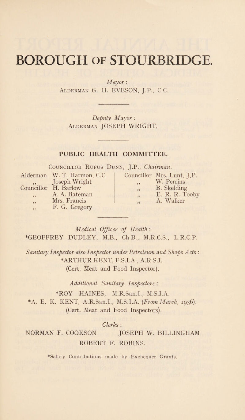 Mayor : Alderman G. H. EVESON, J.P., C.C. Deputy Mayor : Alderman JOSEPH WRIGHT. PUBLIC HEALTH COMMITTEE. Councillor Rufus Dunn, J.P., Chairman. Alderman W. T. Harmon, C.C. ,, Joseph Wright Councillor H. Barlow ,, A. A. Bateman ,, Mrs. Francis ,, F. G. Gregory Councillor Mrs. Lunt, J.P. ,, W. Perrins ,, B. Skelding ,, E. R. R. Tooby ,, A. Walker Medical Officer of Health : *GEOFFREY DUDLEY, M.B., Ch.B., M.R.C.S., L.R.C.P. Sanitary Inspector also Inspector under Petroleum and Shops Acts : * ARTHUR KENT, F.S.I.A., A.R.S.I, (Cert. Meat and Food Inspector). Additional Sanitary Inspectors : *ROY HAINES, M.R.San.I., M.S.I.A. *A. E. K. KENT, A.R.San.I., M.S.I.A. {From March, 1936). (Cert. Meat and Food Inspectors). Clerks : NORMAN F. COOKSON JOSEPH W. BILLINGHAM ROBERT F. ROBINS. *Salary Contributions made by Exchequer Grants.