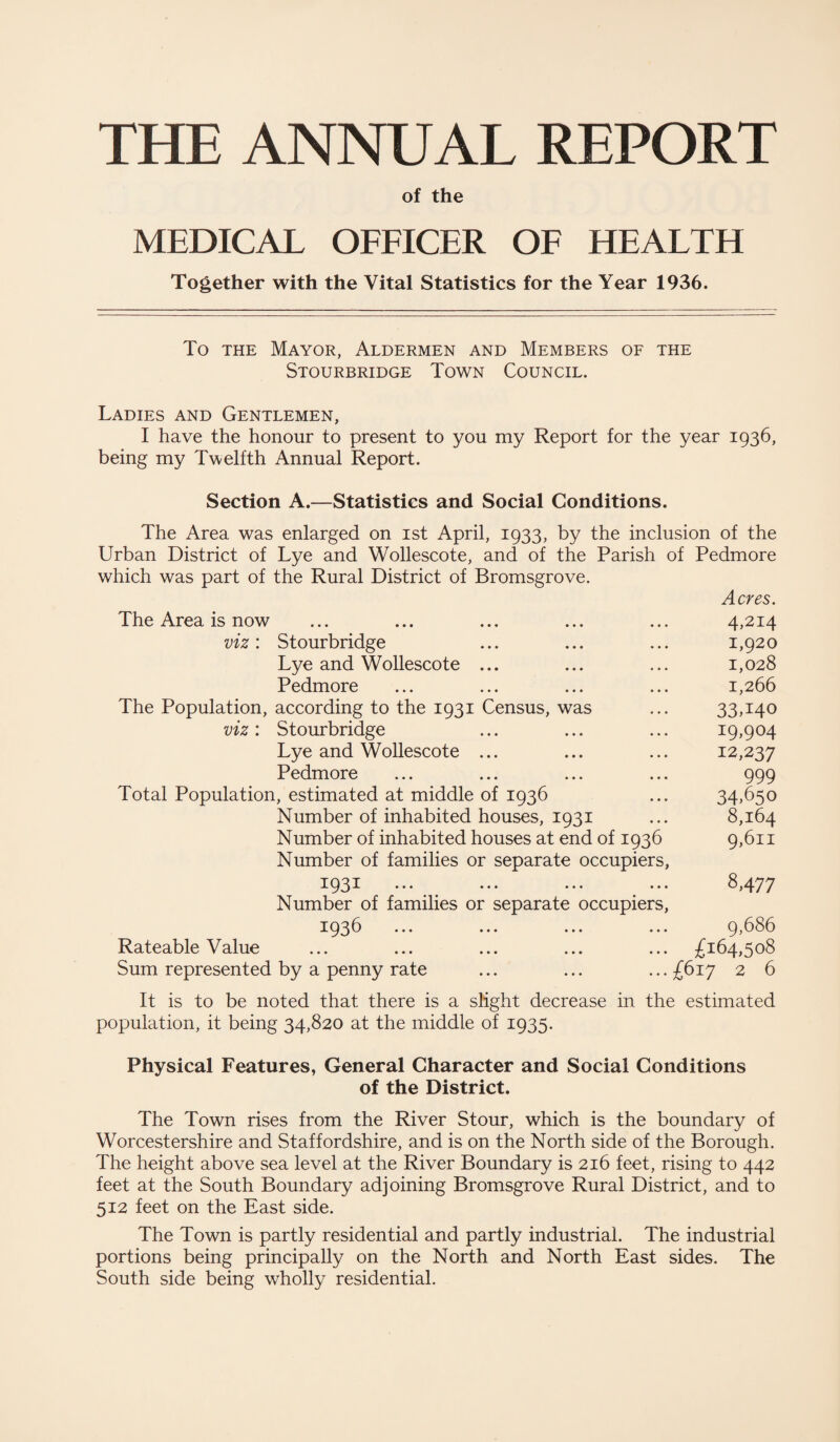 THE ANNUAL REPORT of the MEDICAL OFFICER OF HEALTH Together with the Vital Statistics for the Year 1936. To the Mayor, Aldermen and Members of the Stourbridge Town Council. Ladies and Gentlemen, I have the honour to present to you my Report for the year 1936, being my Twelfth Annual Report. Section A.—Statistics and Social Conditions. The Area was enlarged on 1st April, 1933, by the inclusion of the Urban District of Lye and Wollescote, and of the Parish of Pedmore which was part of the Rural District of Bromsgrove. Acres. The Area is now ... ... ... ... ... 4,214 viz: Stourbridge ... ... ... 1,920 Lye and Wollescote ... ... ... 1,028 Pedmore ... ... ... ... 1,266 The Population, according to the 1931 Census, was ... 33,140 viz: Stourbridge ... ... ... 19,904 Lye and Wollescote ... ... ... 12,237 Pedmore ... ... ... ... 999 Total Population, estimated at middle of 1936 ... 34,650 Number of inhabited houses, 1931 ... 8,164 Number of inhabited houses at end of 1936 9,611 Number of families or separate occupiers, 1931 ••• ••• ••• ... 8,477 Number of families or separate occupiers, 1936 ... ... ... ... 9,686 Rateable Value ... ... ... ... ... £164,508 Sum represented by a penny rate ... ... ... £617 2 6 It is to be noted that there is a slight decrease in the estimated population, it being 34,820 at the middle of 1935. Physical Features, General Character and Social Conditions of the District. The Town rises from the River Stour, which is the boundary of Worcestershire and Staffordshire, and is on the North side of the Borough. The height above sea level at the River Boundary is 216 feet, rising to 442 feet at the South Boundary adjoining Bromsgrove Rural District, and to 512 feet on the East side. The Town is partly residential and partly industrial. The industrial portions being principally on the North and North East sides. The South side being wholly residential.