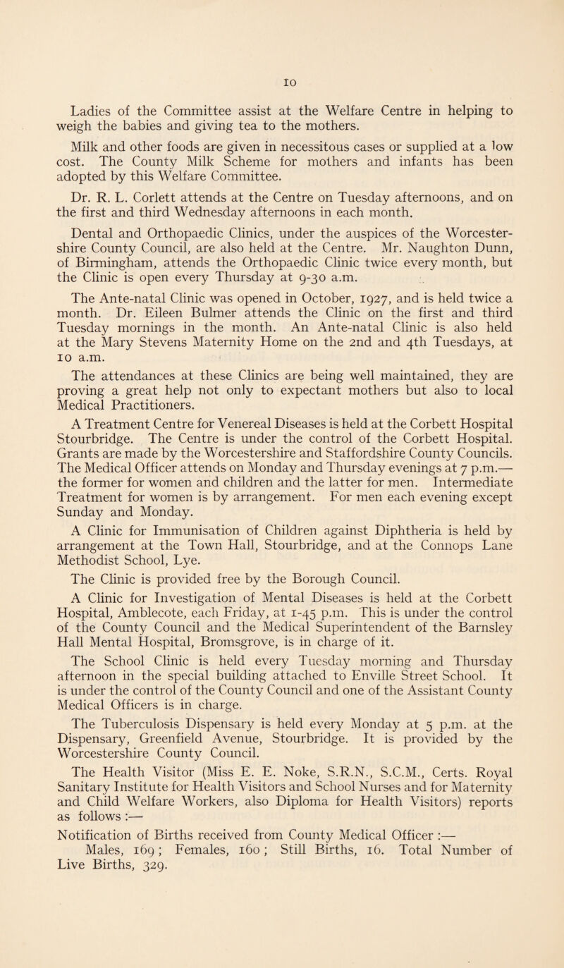Ladies of the Committee assist at the Welfare Centre in helping to weigh the babies and giving tea to the mothers. Milk and other foods are given in necessitous cases or supplied at a low cost. The County Milk Scheme for mothers and infants has been adopted by this Welfare Committee. Dr. R. L. Corlett attends at the Centre on Tuesday afternoons, and on the first and third Wednesday afternoons in each month. Dental and Orthopaedic Clinics, under the auspices of the Worcester¬ shire County Council, are also held at the Centre. Mr. Naughton Dunn, of Birmingham, attends the Orthopaedic Clinic twice every month, but the Clinic is open every Thursday at 9-30 a.m. The Ante-natal Clinic was opened in October, 1927, and is held twice a month. Dr. Eileen Bulmer attends the Clinic on the first and third Tuesday mornings in the month. An Ante-natal Clinic is also held at the Mary Stevens Maternity Home on the 2nd and 4th Tuesdays, at 10 a.m. The attendances at these Clinics are being well maintained, they are proving a great help not only to expectant mothers but also to local Medical Practitioners. A Treatment Centre for Venereal Diseases is held at the Corbett Hospital Stourbridge. The Centre is under the control of the Corbett Hospital. Grants are made by the Worcestershire and Staffordshire County Councils. The Medical Officer attends on Monday and Thursday evenings at 7 p.m.— the former for women and children and the latter for men. Intermediate Treatment for women is by arrangement. For men each evening except Sunday and Monday. A Clinic for Immunisation of Children against Diphtheria is held by arrangement at the Town Hall, Stourbridge, and at the Connops Lane Methodist School, Lye. The Clinic is provided free by the Borough Council. A Clinic for Investigation of Mental Diseases is held at the Corbett Hospital, Amblecote, each Friday, at 1-45 p.m. This is under the control of the County Council and the Medical Superintendent of the Barnsley Hall Mental Hospital, Bromsgrove, is in charge of it. The School Clinic is held every Tuesday morning and Thursday afternoon in the special building attached to Enville Street School. It is under the control of the County Council and one of the Assistant County Medical Officers is in charge. The Tuberculosis Dispensary is held every Monday at 5 p.m. at the Dispensary, Greenfield Avenue, Stourbridge. It is provided by the Worcestershire County Council. The Health Visitor (Miss E. E. Noke, S.R.N., S.C.M., Certs. Royal Sanitary Institute for Health Visitors and School Nurses and for Maternity and Child Welfare Workers, also Diploma for Health Visitors) reports as follows :— Notification of Births received from County Medical Officer :— Males, 169; Females, 160; Still Births, 16. Total Number of Live Births, 329.
