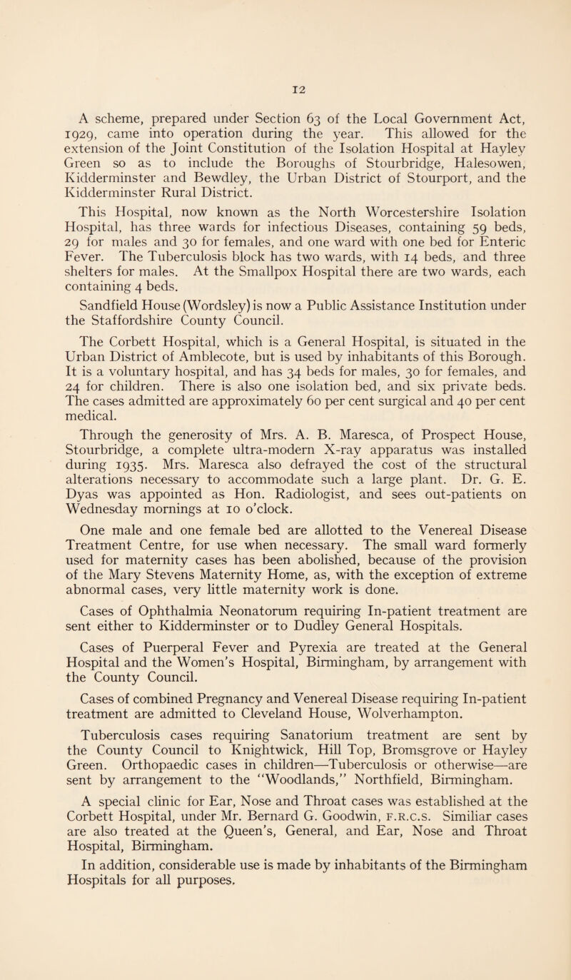 A scheme, prepared under Section 63 of the Local Government Act, 1929, came into operation during the year. This allowed for the extension of the Joint Constitution of the Isolation Hospital at Haylev Green so as to include the Boroughs of Stourbridge, Halesowen, Kidderminster and Bewdley, the Urban District of Stourport, and the Kidderminster Rural District. This Hospital, now known as the North Worcestershire Isolation Hospital, has three wards for infectious Diseases, containing 59 beds, 29 for males and 30 for females, and one ward with one bed for Enteric Fever. The Tuberculosis block has two wards, with 14 beds, and three shelters for males. At the Smallpox Hospital there are two wards, each containing 4 beds. Sandfield House (Wordsley) is now a Public Assistance Institution under the Staffordshire County Council. The Corbett Hospital, which is a General Hospital, is situated in the Urban District of Amblecote, but is used by inhabitants of this Borough. It is a voluntary hospital, and has 34 beds for males, 30 for females, and 24 for children. There is also one isolation bed, and six private beds. The cases admitted are approximately 60 per cent surgical and 40 per cent medical. Through the generosity of Mrs. A. B. Maresca, of Prospect House, Stourbridge, a complete ultra-modern X-ray apparatus was installed during 1935. Mrs. Maresca also defrayed the cost of the structural alterations necessary to accommodate such a large plant. Dr. G. E. Dyas was appointed as Hon. Radiologist, and sees out-patients on Wednesday mornings at 10 o'clock. One male and one female bed are allotted to the Venereal Disease Treatment Centre, for use when necessary. The small ward formerly used for maternity cases has been abolished, because of the provision of the Mary Stevens Maternity Home, as, with the exception of extreme abnormal cases, very little maternity work is done. Cases of Ophthalmia Neonatorum requiring In-patient treatment are sent either to Kidderminster or to Dudley General Hospitals. Cases of Puerperal Fever and Pyrexia are treated at the General Hospital and the Women’s Hospital, Birmingham, by arrangement with the County Council. Cases of combined Pregnancy and Venereal Disease requiring In-patient treatment are admitted to Cleveland House, Wolverhampton. Tuberculosis cases requiring Sanatorium treatment are sent by the County Council to Knightwick, Hill Top, Bromsgrove or Hay ley Green. Orthopaedic cases in children—Tuberculosis or otherwise—are sent by arrangement to the “Woodlands,” Northfield, Birmingham. A special clinic for Ear, Nose and Throat cases was established at the Corbett Hospital, under Mr. Bernard G. Goodwin, f.r.c.s. Similiar cases are also treated at the Queen’s, General, and Ear, Nose and Throat Hospital, Birmingham. In addition, considerable use is made by inhabitants of the Birmingham Hospitals for all purposes.