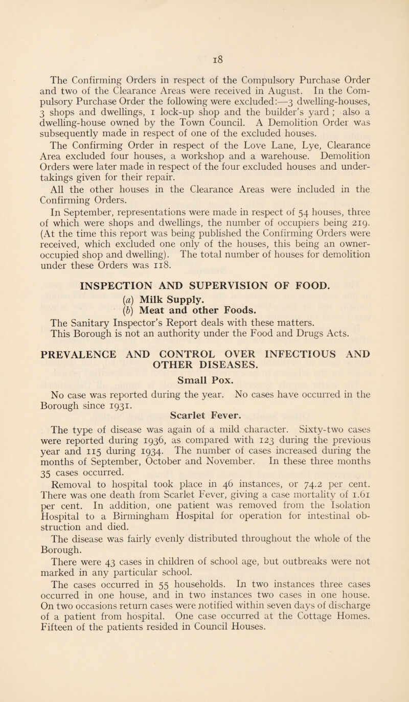 The Confirming Orders in respect of the Compulsory Purchase Order and two of the Clearance Areas were received in August. In the Com¬ pulsory Purchase Order the following were excluded:—3 dwelling-houses, 3 shops and dwellings, 1 lock-up shop and the builder’s yard ; also a dwelling-house owned by the Town Council. A Demolition Order was subsequently made in respect of one of the excluded houses. The Confirming Order in respect of the Love Lane, Lye, Clearance Area excluded four houses, a workshop and a warehouse. Demolition Orders were later made in respect of the four excluded houses and under¬ takings given for their repair. All the other houses in the Clearance Areas were included in the Confirming Orders. In September, representations were made in respect of 54 houses, three of which were shops and dwellings, the number of occupiers being 219. (At the time this report was being published the Confirming Orders were received, which excluded one only of the houses, this being an owner- occupied shop and dwelling). The total number of houses for demolition under these Orders was 118. INSPECTION AND SUPERVISION OF FOOD. (a) Milk Supply. (b) Meat and other Foods. The Sanitary Inspector’s Report deals with these matters. This Borough is not an authority under the Food and Drugs Acts. PREVALENCE AND CONTROL OVER INFECTIOUS AND OTHER DISEASES. Small Pox. No case was reported during the year. No cases have occurred in the Borough since 1931. Scarlet Fever. The type of disease was again of a mild character. Sixty-two cases were reported during 1936, as compared with 123 during the previous year and 115 during 1934. The number of cases increased during the months of September October and November. In these three months 35 cases occurred. Removal to hospital took place in 46 instances, or 74.2 per cent. There was one death from Scarlet Fever, giving a case mortality of 1.61 per cent. In addition, one patient was removed from the Isolation Hospital to a Birmingham Hospital for operation for intestinal ob¬ struction and died. The disease was fairly evenly distributed throughout the whole of the Borough. There were 43 cases in children of school age, but outbreaks were not marked in any particular school. The cases occurred in 55 households. In two instances three cases occurred in one house, and in two instances two cases in one house. On two occasions return cases were notified within seven days of discharge of a patient from hospital. One case occurred at the Cottage Homes. Fifteen of the patients resided in Council Houses.