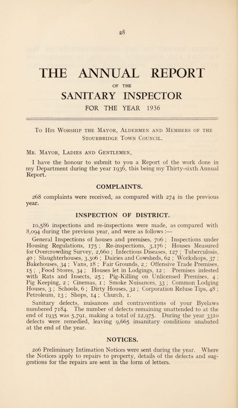 THE ANNUAL REPORT OF THE SANITARY INSPECTOR FOR THE YEAR 1936 To His Worship the Mayor, Aldermen and Members of the Stourbridge Town Council. Mr. Mayor, Ladies and Gentlemen, I have the honour to submit to you a Report of the work done in my Department during the year 1936, this being my Thirty-sixth Annual Report. COMPLAINTS. 268 complaints were received, as compared with 274 in the previous year. INSPECTION OF DISTRICT. 10,586 inspections and re-inspections were made, as compared with 8,094 during the previous year, and were as follows :— General Inspections of houses and premises, 706 ; Inspections under Housing Regulations, 175 ; Re-inspections, 3,176 ; Houses Measured for Overcrowding Survey, 2,660 ; Infectious Diseases, 127 ; Tuberculosis, 40 ; Slaughterhouses, 3,306 ; Dairies and Cowsheds, 62 ; Workshops, 37 ; Bakehouses, 34 ; Vans, 18 ; Fair Grounds, 2.; Offensive Trade Premises, 15 ; ■■ Food Stores, 34 ; Houses let in Lodgings, 12 ; Premises infested with Rats and Insects, 25 ; Pig-Killing on Unlicensed Premises, 4 ; Pig Keeping, 2 ; Cinemas, 1 ; Smoke Nuisances, 33 ; Common Lodging Houses, 3 ; Schools, 6 ; Dirty Houses, 32 ; Corporation Refuse Tips, 48 ; Petroleum, 13 ; Shops, 14 ; Church, 1. Sanitary defects, nuisances and contraventions of your Byelaws numbered 7184. The number of defects remaining unattended to at the end of 1935 was 5,791, making a total of 12,975. During the year 3310 defects were remedied, leaving 9,665 insanitary conditions unabated at the end of the year. NOTICES. 206 Preliminary Intimation Notices were sent during the year. Where the Notices apply to repairs to property, details of the defects and sug¬ gestions for the repairs are sent in the form of letters.