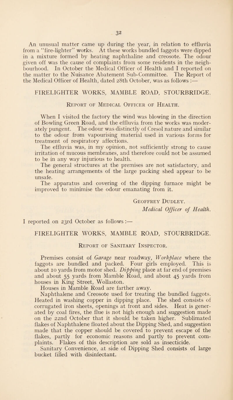 An unusual matter came up during the year, in relation to effluvia from a “fire-lighter works. At these works bundled faggots were dipped in a mixture formed by heating naphthaline and creosote. The odour given off was the cause of complaints from some residents in the neigh¬ bourhood. In October the Medical Officer of Health and I reported on the matter to the Nuisance Abatement Sub-Committee. The Report of the Medical Officer of Health, dated 28th October, was as follows :— FIRELIGHTER WORKS, MAMBLE ROAD, STOURBRIDGE. Report of Medical Officer of Health. When I visited the factory the wind was blowing in the direction of Bowling Green Road, and the effluvia from the works was moder¬ ately pungent. The odour was distinctly of Cresol nature and similar to the odour from vapourising material used in various forms for treatment of respiratory affections. The effluvia was, in my opinion, not sufficiently strong to cause irritation of mucous membranes, and therefore could not be assumed to be in any way injurious to health. The general structures at the premises are not satisfactory, and the heating arrangements of the large packing shed appear to be unsafe. The apparatus and covering of the dipping furnace might be improved to minimise the odour emanating from it. Geoffrey Dudley. Medical Officer of Health. I reported on 23rd October as follows :— FIRELIGHTER WORKS, MAMBLE ROAD, STOURBRIDGE. Report of Sanitary Inspector. Premises consist of Garage near roadway, Workplace where the faggots are bundled and packed. Four girls employed. This is about 10 yards from motor shed. Dipping place at far end of premises and about 55 yards from Mamble Road, and about 45 yards from houses in King Street, Wollaston. Houses in Mamble Road are farther away. Naphthalene and Creosote used for treating the bundled faggots. Heated in washing copper in dipping place. The shed consists of corrugated iron sheets, openings at front and sides. Heat is gener¬ ated by coal fires, the flue is not high enough and suggestion made on the 22nd October that it should be taken higher. Sublimated flakes of Naphthalene floated about the Dipping Shed, and suggestion made that the copper should be covered to prevent escape of the flakes, partly for economic reasons and partly to prevent com¬ plaints. Flakes of this description are sold as insecticide. Sanitary Convenience, at side of Dipping Shed consists of large bucket filled with disinfectant.