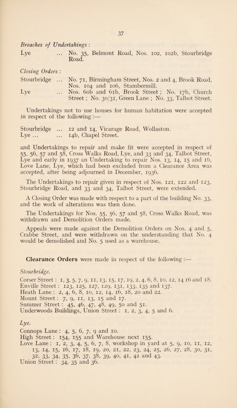 Breaches of Undertakings : Lye ... No. 35, Belmont Road, Nos. 102, 102b, Stourbridge Road. Closing Orders : Stourbridge ... No. 71, Birmingham Street, Nos. 2 and 4, Brook Road, Nos. 104 and 106, Stambermill. Lye ... Nos. 60b and 61b, Brook Street ; No. 17b, Church Street; No. 30/31, Green Lane ; No. 33, Talbot Street. Undertakings not to use houses for human habitation were accepted in respect of the following :— Stourbridge ... 12 and 14, Vicarage Road, Wollaston. Lye ... ... 14b, Chapel Street. and Undertakings to repair and make fit were accepted in respect of 55, 56, 57 and 58, Cross Walks Road, Lye, and 33 and 34, Talbot Street, Lye and early in 1937 an Undertaking to repair Nos. 13, 14, 15 and 16, Love Lane, Lye, which had been excluded from a Clearance Area was accepted, after being adjourned in December, 1936. The Undertakings to repair given in respect of Nos. 121, 122 and 123, Stourbridge Road, and 33 and 34, Talbot Street, were extended. A Closing Order was made with respect to a part of the building No. 33, and the work of alterations was then done. The Undertakings for Nos. 55, 56, 57 and 58, Cross Walks Road, was withdrawn and Demolition Orders made. Appeals were made against the Demolition Orders on Nos. 4 and 5, Crabbe Street, and were withdrawn on the understanding that No. 4 would be demolished and No. 5 used as a warehouse. Clearance Orders were made in respect of the following :— Stourbridge. Corser Street : 1, 3, 5, 7, 9, 11, 13, 15, 17, 19, 2, 4, 6, 8, 10, 12, 14 16 and 18. Enville Street : 123, 125, 127, 129, 131, 133, 135 and 137. Heath Lane : 2, 4, 6, 8, 10, 12, 14, 16, 18, 20 and 22. Mount Street : 7, 9, n, 13, 15 and 17. Summer Street : 45, 46, 47, 48, 49, 50 and 51. Underwoods Buildings, Union Street: 1, 2, 3, 4, 5 and 6. Lye. Connops Lane : 4, 5, 6, 7, 9 and 10. High Street : 154, 155 and Warehouse next 155. Love Lane : 1, 2, 3, 4, 5, 6, 7, 8, workshop in yard at 5, 9, 10, 11, 12, 13,14,15,16,17,18,19,20,21,22,23,24,25,26,27,28,30,31, 32. 33, 34. 35. 36, 37. 38. 39. 40, 41, 42 and 43. Union Street : 34, 35 and 36.