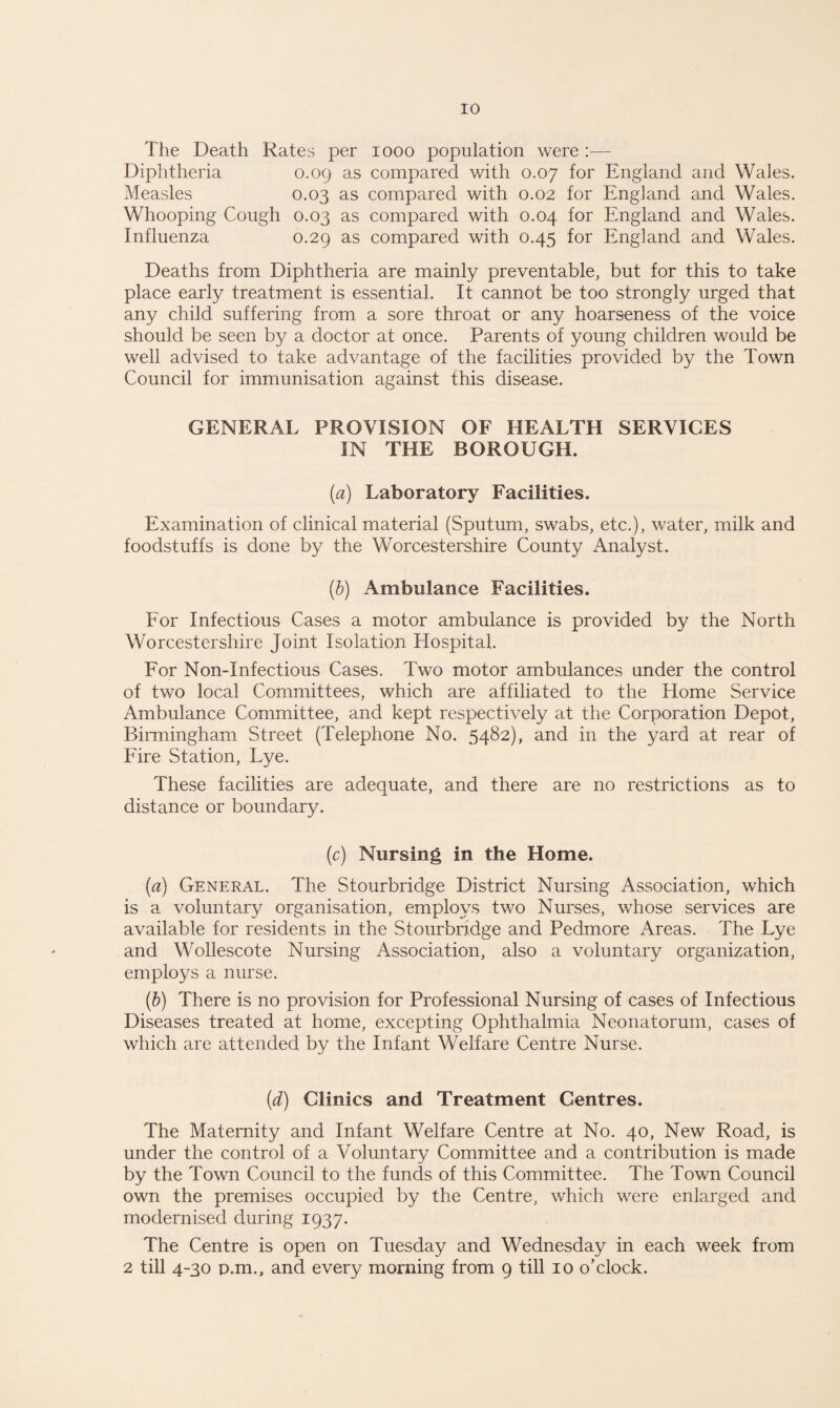 The Death Rates per 1000 population were :— Diphtheria 0.09 as compared with 0.07 for England and Wales. Measles 0.03 as compared with 0.02 for England and Wales. Whooping Cough 0.03 as compared with 0.04 for England and Wales. Influenza 0.29 as compared with 0.45 for England and Wales. Deaths from Diphtheria are mainly preventable, but for this to take place early treatment is essential. It cannot be too strongly urged that any child suffering from a sore throat or any hoarseness of the voice should be seen by a doctor at once. Parents of young children would be well advised to take advantage of the facilities provided by the Town Council for immunisation against this disease. GENERAL PROVISION OF HEALTH SERVICES IN THE BOROUGH. (a) Laboratory Facilities. Examination of clinical material (Sputum, swabs, etc.), water, milk and foodstuffs is done by the Worcestershire County Analyst. (b) Ambulance Facilities. For Infectious Cases a motor ambulance is provided by the North Worcestershire Joint Isolation Hospital. For Non-Infectious Cases. Two motor ambulances under the control of two local Committees, which are affiliated to the Home Service Ambulance Committee, and kept respectively at the Corporation Depot, Birmingham Street (Telephone No. 5482), and in the yard at rear of Fire Station, Lye. These facilities are adequate, and there are no restrictions as to distance or boundary. (c) Nursing in the Home. (a) General. The Stourbridge District Nursing Association, which is a voluntary organisation, employs two Nurses, whose services are available for residents in the Stourbridge and Pedmore Areas. The Lye and Wollescote Nursing Association, also a voluntary organization, employs a nurse. (b) There is no provision for Professional Nursing of cases of Infectious Diseases treated at home, excepting Ophthalmia Neonatorum, cases of which are attended by the Infant Welfare Centre Nurse. (d) Clinics and Treatment Centres. The Maternity and Infant Welfare Centre at No. 40, New Road, is under the control of a Voluntary Committee and a contribution is made by the Town Council to the funds of this Committee. The Town Council own the premises occupied by the Centre, which were enlarged and modernised during 1937. The Centre is open on Tuesday and Wednesday in each week from 2 till 4-30 p.m., and every morning from 9 till 10 o’clock.