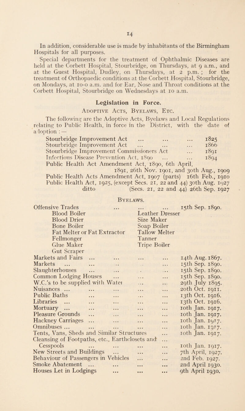 In addition, considerable use is made by inhabitants of the Birmingham Hospitals for all purposes. Special departments for the treatment of Ophthalmic Diseases are held at the Corbett Hospital, Stourbridge, on Thursdays, at 9 a.m., and at the Guest Hospital, Dudley, on Thursdays, at 2 p.m. ; for the treatment of Orthopaedic conditions at the Corbett Hospital, Stourbridge, on Mondays, at 10-0 a.m. and for Ear, Nose and Throat conditions at the Corbett Hospital, Stourbridge on Wednesdays at 10 a.m. Legislation in Force. Adoptive Acts, Byelaws, Etc. The following are the Adoptive Acts, Byelaws and Local Regulations relating to Public Health, in force in the District, with the date of adoption : — Stourbridge Improvement Act ... ... ... 1825 Stourbridge Improvement Act ... ... ... 1866 Stourbridge Improvement Commissioners Act ... 1891 Infectious Disease Prevention Act, 1890 ... ... 1894 Public Health Act Amendment Act, 1890, 6th April, 1891, 26th Nov. 1901, and 30th Aug., 1909 Public Health Acts Amendment Act, 1907 (parts) 16th Feb., 1910 Public Health Act, 1925, (except Secs. 21, 22 and 44) 30th Aug. 1927 ditto (Secs. 2i, 22 and 44) 26th Sep. 1927 Byelaws. Offensive Trades • • • • • • 15th Sep. 1890. Blood Boiler Leather Dresser Blood Drier Size Maker Bone Boiler Soap Boiler Fat Melter or Fat Extractor Tallow Melter Fellmonger Tanner Glue Maker Tripe Boiler Gut Scraper Markets and Fairs ... • • • • • • 14th Aug. 1867. Markets 15th Sep. 1890. Slaughterhouses . - • • 15th Sep. 1890. Common Lodging Houses 15th Sep. 1890. W.C.’s to be supplied with Watei 29th July 1895. Nuisances ... 20th Oct. 1911. Public Baths 13th Oct. 1916. Libraries 13th Oct. 1916. Mortuary ... 10th Jan. 1917. Pleasure Grounds 10th Jan. 1917. Hackney Carriages ... 10th Jan. 1917. Omnibuses ... 10th Jan. 1917. Tents, Vans, Sheds and Similar Structures 10th Jan. 1917. Cleansing of Footpaths, etc., Earthclosets and ... Cesspools • • • • • • 10th Jan. 1917. New Streets and Buildings • • • • • • 7th April, 1927. Behaviour of Passengers in Vehicles • • • • • • 2nd Feb. 1927. Smoke Abatement ... • • • • • • 2nd April 1930. Houses Let in Lodgings • • • • • • 9th April 1930.