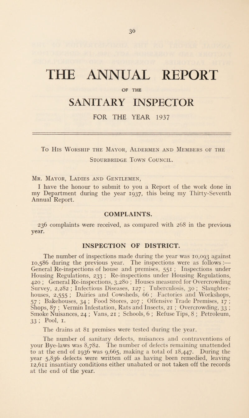 THE ANNUAL REPORT OF THE SANITARY INSPECTOR FOR THE YEAR 1937 To His Worship the Mayor, Aldermen and Members of the Stourbridge Town Council. Mr. Mayor, Ladies and Gentlemen, I have the honour to submit to you a Report of the work done in my Department during the year 1937, this being my Thirty-Seventh Annual Report. COMPLAINTS. 236 complaints were received, as compared with 268 in the previous year. INSPECTION OF DISTRICT. The number of inspections made during the year was 10,093 against 10,586 during the previous year. The inspections were as follows :— General Re-inspections of house and premises, 551 ; Inspections under Housing Regulations, 233 ; Re-inspections under Housing Regulations, 420 ; General Re-inspections, 3,280 ; Houses measured for Overcrowding Survey, 2,282 ; Infectious Diseases, 127 ; Tuberculosis, 30 ; Slaughter¬ houses, 2,555 i Dairies and Cowsheds, 66 ; Factories and Workshops, 57 ; Bakehouses, 34 ; Food Stores, 207 ; Offensive Trade Premises, 17 ; Shops, 87 ; Vermin Infestation, Rats and Insects, 21 ; Overcrowding, 33 ; Smoke Nuisances, 24 ; Vans, 21 ; Schools, 6 ; Refuse Tips, 8 ; Petroleum, 33 ; Pool, 1. The drains at 81 premises were tested during the year. The number of sanitary defects, nuisances and contraventions of your Bye-laws was 8,782. The number of defects remaining unattended to at the end of 1936 was 9,665, making a total of 18,447. During the year 5,836 defects were written off as having been remedied, leaving 12,611 insantiary conditions either unabated or not taken off the records at the end of the year.