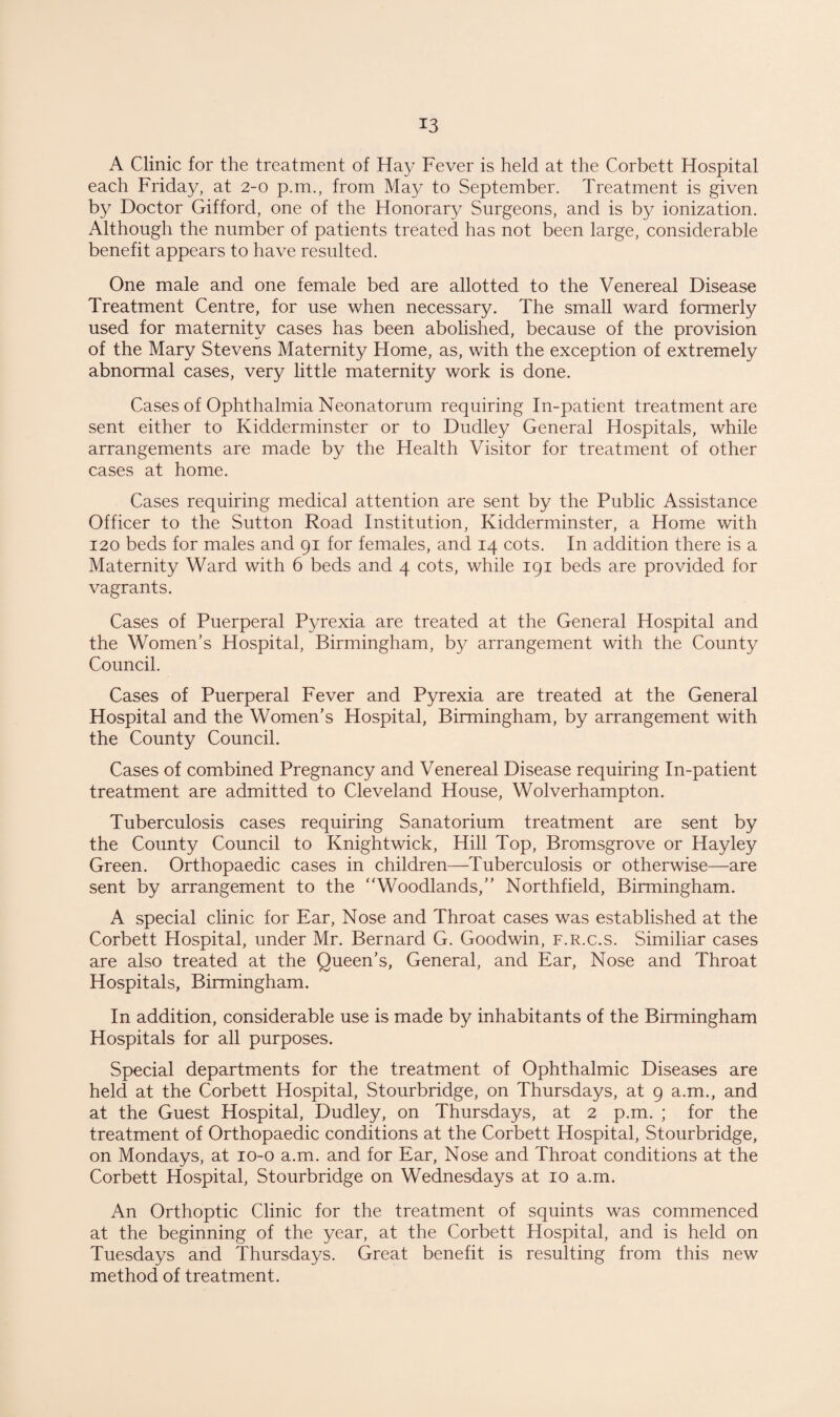 A Clinic for the treatment of Hay Fever is held at the Corbett Hospital each Friday, at 2-0 p.m., from May to September. Treatment is given by Doctor Gifford, one of the Honorary Surgeons, and is by ionization. Although the number of patients treated has not been large, considerable benefit appears to have resulted. One male and one female bed are allotted to the Venereal Disease Treatment Centre, for use when necessary. The small ward formerly used for maternity cases has been abolished, because of the provision of the Mary Stevens Maternity Home, as, with the exception of extremely abnormal cases, very little maternity work is done. Cases of Ophthalmia Neonatorum requiring In-patient treatment are sent either to Kidderminster or to Dudley General Hospitals, while arrangements are made by the Health Visitor for treatment of other cases at home. Cases requiring medical attention are sent by the Public Assistance Officer to the Sutton Road Institution, Kidderminster, a Home with 120 beds for males and 91 for females, and 14 cots. In addition there is a Maternity Ward with 6 beds and 4 cots, while 191 beds are provided for vagrants. Cases of Puerperal Pyrexia are treated at the General Hospital and the Women's Hospital, Birmingham, by arrangement with the County Council. Cases of Puerperal Fever and Pyrexia are treated at the General Hospital and the Women’s Hospital, Birmingham, by arrangement with the County Council. Cases of combined Pregnancy and Venereal Disease requiring In-patient treatment are admitted to Cleveland House, Wolverhampton. Tuberculosis cases requiring Sanatorium treatment are sent by the County Council to Knightwick, Hill Top, Bromsgrove or Hayley Green. Orthopaedic cases in children—Tuberculosis or otherwise—are sent by arrangement to the “Woodlands,” Northfield, Birmingham. A special clinic for Ear, Nose and Throat cases was established at the Corbett Hospital, under Mr. Bernard G. Goodwin, f.r.c.s. Similiar cases are also treated at the Queen’s, General, and Ear, Nose and Throat Hospitals, Birmingham. In addition, considerable use is made by inhabitants of the Birmingham Hospitals for all purposes. Special departments for the treatment of Ophthalmic Diseases are held at the Corbett Hospital, Stourbridge, on Thursdays, at 9 a.m., and at the Guest Hospital, Dudley, on Thursdays, at 2 p.m. ; for the treatment of Orthopaedic conditions at the Corbett Hospital, Stourbridge, on Mondays, at 10-0 a.m. and for Ear, Nose and Throat conditions at the Corbett Hospital, Stourbridge on Wednesdays at 10 a.m. An Orthoptic Clinic for the treatment of squints was commenced at the beginning of the year, at the Corbett Hospital, and is held on Tuesdays and Thursdays. Great benefit is resulting from this new method of treatment.