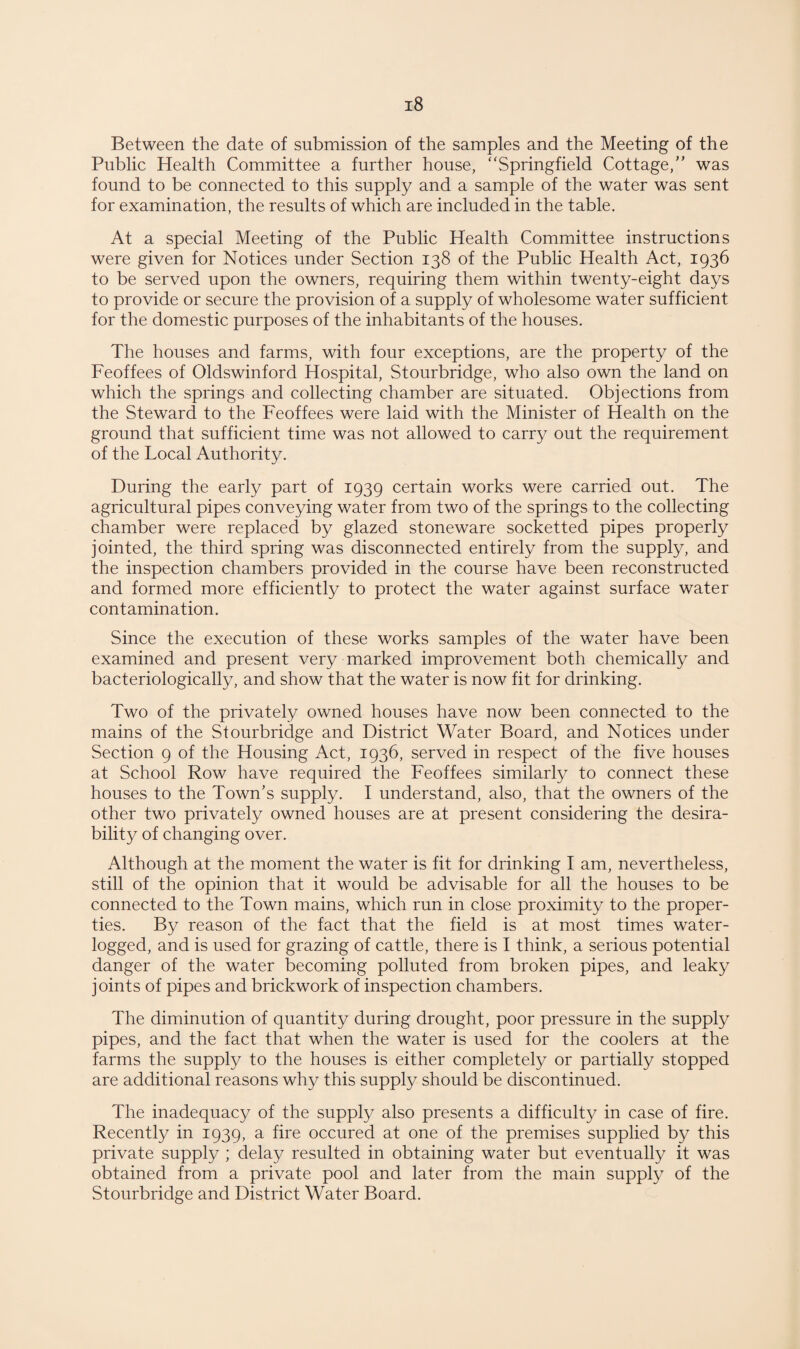 Between the date of submission of the samples and the Meeting of the Public Health Committee a further house, “Springfield Cottage/’ was found to be connected to this supply and a sample of the water was sent for examination, the results of which are included in the table. At a special Meeting of the Public Health Committee instructions were given for Notices under Section 138 of the Public Health Act, 1936 to be served upon the owners, requiring them within twenty-eight days to provide or secure the provision of a supply of wholesome water sufficient for the domestic purposes of the inhabitants of the houses. The houses and farms, with four exceptions, are the property of the Feoffees of Oldswinford Hospital, Stourbridge, who also own the land on which the springs and collecting chamber are situated. Objections from the Steward to the Feoffees were laid with the Minister of Health on the ground that sufficient time was not allowed to carry out the requirement of the Local Authority. During the early part of 1939 certain works were carried out. The agricultural pipes conveying water from two of the springs to the collecting chamber were replaced by glazed stoneware socketted pipes properly jointed, the third spring was disconnected entirely from the supply, and the inspection chambers provided in the course have been reconstructed and formed more efficiently to protect the water against surface water contamination. Since the execution of these works samples of the water have been examined and present very marked improvement both chemically and bacteriologically, and show that the water is now fit for drinking. Two of the privately owned houses have now been connected to the mains of the Stourbridge and District Water Board, and Notices under Section 9 of the Housing Act, 1936, served in respect of the five houses at School Row have required the Feoffees similarly to connect these houses to the Town’s supply. I understand, also, that the owners of the other two privately owned houses are at present considering the desira¬ bility of changing over. Although at the moment the water is fit for drinking I am, nevertheless, still of the opinion that it would be advisable for all the houses to be connected to the Town mains, which run in close proximity to the proper¬ ties. By reason of the fact that the field is at most times water¬ logged, and is used for grazing of cattle, there is I think, a serious potential danger of the water becoming polluted from broken pipes, and leaky joints of pipes and brickwork of inspection chambers. The diminution of quantity during drought, poor pressure in the supply pipes, and the fact that when the water is used for the coolers at the farms the supply to the houses is either completely or partially stopped are additional reasons why this supply should be discontinued. The inadequacy of the supply also presents a difficulty in case of fire. Recently in 1939, a fire occured at one of the premises supplied by this private supply ; delay resulted in obtaining water but eventually it was obtained from a private pool and later from the main supply of the Stourbridge and District Water Board.