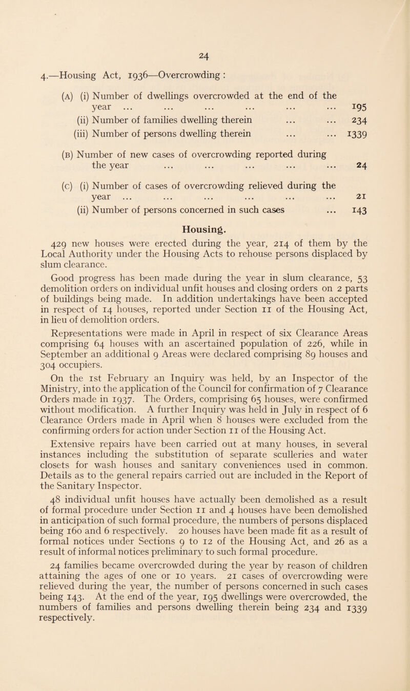4-—Housing Act, 1936—Overcrowding : (a) (i) Number of dwellings overcrowded at the end of the year ... 195 (ii) Number of families dwelling therein ... ... 234 (iii) Number of persons dwelling therein ... ... 1339 (b) Number of new cases of overcrowding reported during the year ... ... ... ... ... 24 (c) (i) Number of cases of overcrowding relieved during the y ear ••• «• • ••• ••• ••• ••• 21 (ii) Number of persons concerned in such cases ... 143 Housing. 429 new houses were erected during the year, 214 of them by the Local Authority under the Housing Acts to rehouse persons displaced by slum clearance. Good progress has been made during the year in slum clearance, 53 demolition orders on individual unfit houses and closing orders on 2 parts of buildings being made. In addition undertakings have been accepted in respect of 14 houses, reported under Section 11 of the Housing Act, in lieu of demolition orders. Representations were made in April in respect of six Clearance Areas comprising 64 houses with an ascertained population of 226, while in September an additional 9 Areas were declared comprising 89 houses and 304 occupiers. On the 1st February an Inquiry was held, by an Inspector of the Ministry, into the application of the Council for confirmation of 7 Clearance Orders made in 1937. The Orders, comprising 65 houses, were confirmed without modification. A further Inquiry was held in July in respect of 6 Clearance Orders made in April when 8 houses were excluded from the confirming orders for action under Section 11 of the Housing Act. Extensive repairs have been carried out at many houses, in several instances including the substitution of separate sculleries and water closets for wash houses and sanitary conveniences used in common. Details as to the general repairs carried out are included in the Report of the Sanitary Inspector. 48 individual unfit houses have actually been demolished as a result of formal procedure under Section 11 and 4 houses have been demolished in anticipation of such formal procedure, the numbers of persons displaced being 160 and 6 respectively. 20 houses have been made fit as a result of formal notices under Sections 9 to 12 of the Housing Act, and 26 as a result of informal notices preliminary to such formal procedure. 24 families became overcrowded during the year by reason of children attaining the ages of one or 10 years. 21 cases of overcrowding were relieved during the year, the number of persons concerned in such cases being 143. At the end of the year, 195 dwellings were overcrowded, the numbers of families and persons dwelling therein being 234 and 1339 respectively.