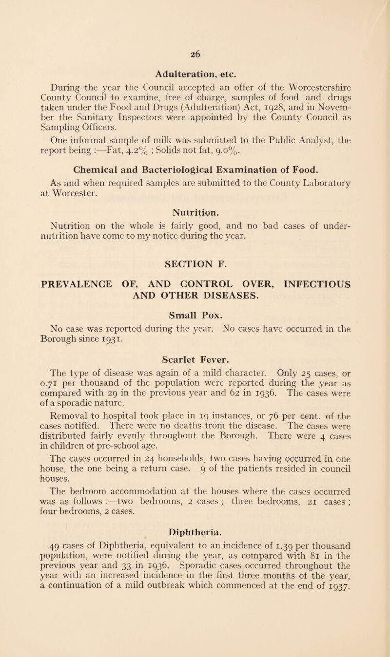 Adulteration, etc. During the year the Council accepted an offer of the Worcestershire County Council to examine, free of charge, samples of food and drugs taken under the Food and Drugs (Adulteration) Act, 1928, and in Novem¬ ber the Sanitary Inspectors were appointed by the County Council as Sampling Officers. One informal sample of milk was submitted to the Public Analyst, the report being Fat, 4.2% ; Solids not fat, 9.0%. Chemical and Bacteriological Examination of Food. As and when required samples are submitted to the County Laboratory at Worcester. Nutrition. Nutrition on the whole is fairly good, and no bad cases of under¬ nutrition have come to my notice during the year. SECTION F. PREVALENCE OF, AND CONTROL OVER, INFECTIOUS AND OTHER DISEASES. Small Pox. No case was reported during the year. No cases have occurred in the Borough since 1931. Scarlet Fever. The type of disease was again of a mild character. Only 25 cases, or 0.71 per thousand of the population were reported during the year as compared with 29 in the previous year and 62 in 1936. The cases were of a sporadic nature. Removal to hospital took place in 19 instances, or 76 per cent, of the cases notified. There were no deaths from the disease. The cases were distributed fairly evenly throughout the Borough. There were 4 cases in children of pre-school age. The cases occurred in 24 households, two cases having occurred in one house, the one being a return case. 9 of the patients resided in council houses. The bedroom accommodation at the houses where the cases occurred was as follows :—two bedrooms, 2 cases ; three bedrooms, 21 cases ; four bedrooms, 2 cases. Diphtheria. 49 cases of Diphtheria, equivalent to an incidence of 1.39 per thousand population, were notified during the year, as compared with 81 in the previous year and 33 in 1936. Sporadic cases occurred throughout the year with an increased incidence in the first three months of the year, a continuation of a mild outbreak which commenced at the end of 1937.