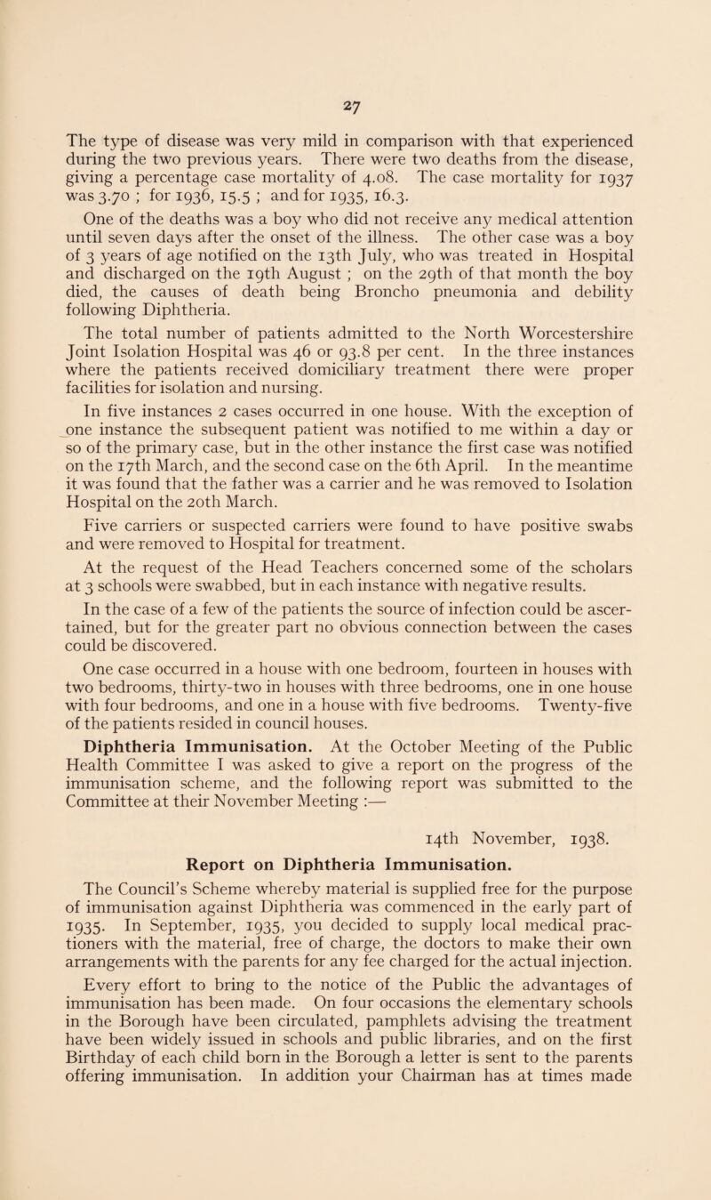 The type of disease was very mild in comparison with that experienced during the two previous years. There were two deaths from the disease, giving a percentage case mortality of 4.08. The case mortality for 1937 was 3.70 ; for 1936, 15.5 ; and for 1935, 16.3. One of the deaths was a boy who did not receive any medical attention until seven days after the onset of the illness. The other case was a boy of 3 years of age notified on the 13th July, who was treated in Hospital and discharged on the 19th August ; on the 29th of that month the boy died, the causes of death being Broncho pneumonia and debility following Diphtheria. The total number of patients admitted to the North Worcestershire Joint Isolation Hospital was 46 or 93.8 per cent. In the three instances where the patients received domiciliary treatment there were proper facilities for isolation and nursing. In five instances 2 cases occurred in one house. With the exception of one instance the subsequent patient was notified to me within a day or so of the primary case, but in the other instance the first case was notified on the 17th March, and the second case on the 6th April. In the meantime it was found that the father was a carrier and he was removed to Isolation Hospital on the 20th March. Five carriers or suspected carriers were found to have positive swabs and were removed to Hospital for treatment. At the request of the Head Teachers concerned some of the scholars at 3 schools were swabbed, but in each instance with negative results. In the case of a few of the patients the source of infection could be ascer¬ tained, but for the greater part no obvious connection between the cases could be discovered. One case occurred in a house with one bedroom, fourteen in houses with two bedrooms, thirty-two in houses with three bedrooms, one in one house with four bedrooms, and one in a house with five bedrooms. Twenty-five of the patients resided in council houses. Diphtheria Immunisation. At the October Meeting of the Public Health Committee I was asked to give a report on the progress of the immunisation scheme, and the following report was submitted to the Committee at their November Meeting :— 14th November, 1938. Report on Diphtheria Immunisation. The Council’s Scheme whereby material is supplied free for the purpose of immunisation against Diphtheria was commenced in the early part of 1935. In September, 1935, you decided to supply local medical prac- tioners with the material, free of charge, the doctors to make their own arrangements with the parents for any fee charged for the actual injection. Every effort to bring to the notice of the Public the advantages of immunisation has been made. On four occasions the elementary schools in the Borough have been circulated, pamphlets advising the treatment have been widely issued in schools and public libraries, and on the first Birthday of each child born in the Borough a letter is sent to the parents offering immunisation. In addition your Chairman has at times made
