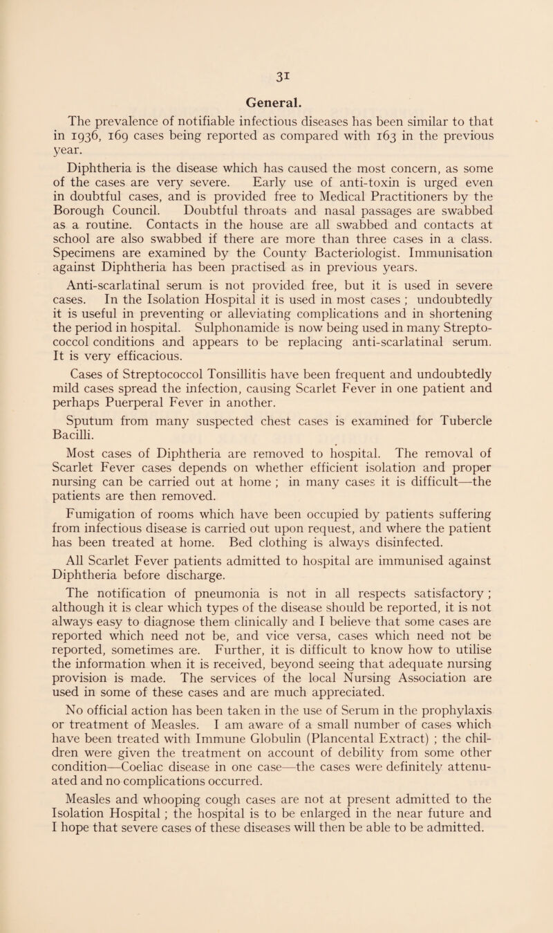 General. The prevalence of notifiable infectious diseases has been similar to that in 1936, 169 cases being reported as compared with 163 in the previous year. Diphtheria is the disease which has caused the most concern, as some of the cases are very severe. Early use of anti-toxin is urged even in doubtful cases, and is provided free to Medical Practitioners by the Borough Council. Doubtful throats and nasal passages are swabbed as a routine. Contacts in the house are all swabbed and contacts at school are also swabbed if there are more than three cases in a class. Specimens are examined by the County Bacteriologist. Immunisation against Diphtheria has been practised as in previous years. Anti-scarlatinal serum is not provided free, but it is used in severe cases. In the Isolation Hospital it is used in most cases ; undoubtedly it is useful in preventing or alleviating complications and in shortening the period in hospital. Sulphonamide is now being used in many Strepto- coccol conditions and appears to be replacing anti-scarlatinal serum. It is very efficacious. Cases of Streptococcol Tonsillitis have been frequent and undoubtedly mild cases spread the infection, causing Scarlet Fever in one patient and perhaps Puerperal Fever in another. Sputum from many suspected chest cases is examined for Tubercle Bacilli. Most cases of Diphtheria are removed to hospital. The removal of Scarlet Fever cases depends on whether efficient isolation and proper nursing can be carried out at home ; in many cases it is difficult—the patients are then removed. Fumigation of rooms which have been occupied by patients suffering from infectious disease is carried out upon request, and where the patient has been treated at home. Bed clothing is always disinfected. All Scarlet Fever patients admitted to hospital are immunised against Diphtheria before discharge. The notification of pneumonia is not in all respects satisfactory ; although it is clear which types of the disease should be reported, it is not always easy to diagnose them clinically and I believe that some cases are reported which need not be, and vice versa, cases which need not be reported, sometimes are. Further, it is difficult to know how to utilise the information when it is received, beyond seeing that adequate nursing provision is made. The services of the local Nursing Association are used in some of these cases and are much appreciated. No official action has been taken in the use of Serum in the prophylaxis or treatment of Measles. I am aware of a small number of cases which have been treated with Immune Globulin (Plancental Extract) ; the chil¬ dren were given the treatment on account of debility from some other condition—Coeliac disease in one case—the cases were definitely attenu¬ ated and no complications occurred. Measles and whooping cough cases are not at present admitted to the Isolation Hospital; the hospital is to be enlarged in the near future and I hope that severe cases of these diseases will then be able to be admitted.