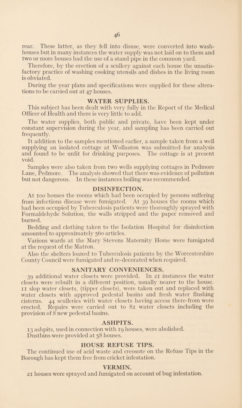 rear. These latter, as they fell into disuse, were converted into wash¬ houses but in many instances the water supply was not laid on to them and two or more houses had the use of a stand pipe in the common yard. Therefore, by the erection of a scullery against each house the unsatis¬ factory practice of washing cooking utensils and dishes in the living room is obviated. During the year plans and specifications were supplied for these altera¬ tions to be carried out at 47 houses. WATER SUPPLIES. This subject has been dealt with very fully in the Report of the Medical Officer of Health and there is very little to add. The water supplies, both public and private, have been kept under constant supervision during the year, and sampling has been carried out frequently. It addition to the samples mentioned earlier, a sample taken from a well supplying an isolated cottage at Wollaston was submitted for analysis and found to be unfit for drinking purposes. The cottage is at present void. Samples were also taken from two wells supplying cottages in Pedmore Lane, Pedmore. The analysis showed that there was evidence of pollution but not dangerous. In these instances boiling was recommended. DISINFECTION. At 100 houses the rooms which had been occupied by persons suffering from infectious disease were fumigated. At 39 houses the rooms which had been occupied by Tuberculosis patients were thoroughly sprayed with Formaldehyde Solution, the walls stripped and the paper removed and burned. Bedding and clothing taken to the Isolation Hospital for disinfection amounted to approximately 560 articles. Various wards at the Mary Stevens Maternity Home were fumigated at the request of the Matron. Also the shelters loaned to Tuberculosis patients by the Worcestershire County Council were fumigated and re-decorated when required. SANITARY CONVENIENCES. 39 additional water closets were provided. In 21 instances the water closets were rebuilt in a different position, usually nearer to the house. 11 slop water closets, (tipper closets), were taken out and replaced with water closets with approved pedestal basins and fresh water flushing cisterns. 44 sculleries with water closets having access there-from were erected. Repairs were carried out to 82 water closets including the provision of 8 new pedestal basins. ASHPITS. 13 ashpits, used in connection with 19 houses, were abolished. Dustbins were provided at 58 houses. HOUSE REFUSE TIPS. The continued use of acid waste and creosote on the Refuse Tips in the Borough has kept them free from cricket infestation. VERMIN. 21 houses were sprayed and fumigated on account of bug infestation.