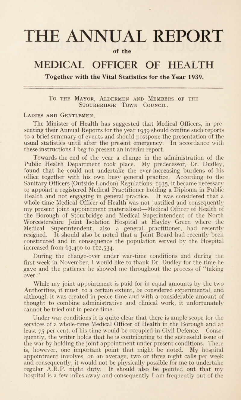 THE ANNUAL REPORT of the MEDICAL OFFICER OF HEALTH Together with the Vital Statistics for the Year 1939. To the Mayor, Aldermen and Members of the Stourbridge Town Council. Ladies and Gentlemen, The Minister of Health has suggested that Medical Officers, in pre¬ senting their Annual Reports for the year 1939 should confine such reports to a brief summary of events and should postpone the presentation of the usual statistics until after the present emergency. In accordance with these instructions I beg to present an interim report. Towards the end of the year a change in the administration of the Public Health Department took place. My predecessor, Dr. Dudley, found that he could not undertake the ever-increasing burdens of his office together with his own busy general practice. According to the Sanitary Officers (Outside London) Regulations, 1935, it became necessary to appoint a registered Medical Practitioner holding a Diploma in Public Health and not engaging in general practice. It was considered that a whole-time Medical Officer of Plealth was not justified and consequently my present joint appointment materialised—Medical Officer of Health of the Borough of Stourbridge and Medical Superintendent of the North Worcestershire Joint Isolation Hospital at Hayley Green w7here the Medical Superintendent, also a general practitioner, had recently resigned. It should also be noted that a Joint Board had recently been constituted and in consequence the population served by the Hospital increased from 63,490 to 112,534. During the change-over under war-time conditions and during the first week in November, I would like to thank Dr. Dudley for the time he gave and the patience he showed me throughout the process of ‘‘taking over. While my joint appointment is paid for in equal amounts by the two Authorities, it must, to a certain extent, be considered experimental, and although it was created in peace time and with a considerable amount of thought to combine administrative and clinical work, it unfortunately cannot be tried out in peace time. Under war conditions it is quite clear that there is ample scope for the services of a whole-time Medical Officer of Health in the Borough and at least 75 per cent, of his time wrould be occupied in Civil Defence. Conse¬ quently, the writer holds that he is contributing to the successful issue of the war by holding the joint appointment under present conditions. There is, howrever, one important point that might be noted. My hospital appointment involves, on an average, two or three night calls per week and consequently, it would not be physically possible for me to undertake regular A.R.P. night duty. It should also be pointed out that my hospital is a few miles away and consequently I am frequently out of the