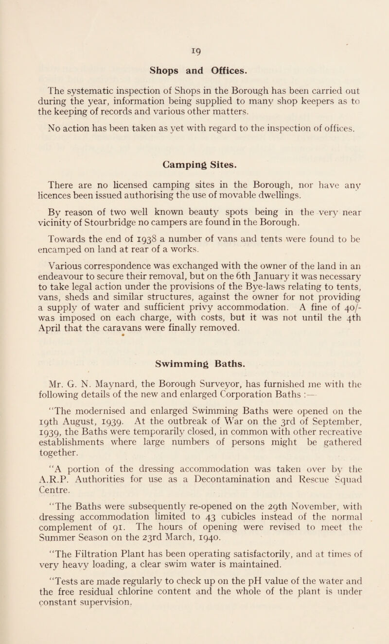 ig Shops and Offices. The systematic inspection of Shops in the Borough has been carried out during the year, information being supplied to many shop keepers as to the keeping of records and various other matters. No action has been taken as yet with regard to the inspection of offices. Camping Sites. There are no licensed camping sites in the Borough, nor have any licences been issued authorising the use of movable dwellings. By reason of two well known beauty spots being in the very near vicinity of Stourbridge no campers are found in the Borough. Towards the end of 1938 a number of vans and tents were found to be encamped on land at rear of a works. Various correspondence was exchanged with the owner of the land in an endeavour to secure their removal, but on the 6th January it was necessary to take legal action under the provisions of the Bye-laws relating to tents, vans, sheds and similar structures, against the owner for not providing a supply of water and sufficient privy accommodation. A fine of 40/- was imposed on each charge, with costs, but it was not until the 4th April that the caravans were finally removed. Swimming Baths. Mr. G. N. Maynard, the Borough Surveyor, has furnished me with the following details of the new and enlarged Corporation Baths “The modernised and enlarged Swimming Baths were opened on the 19th August, 1939. At the outbreak of War on the 3rd of September, 1939, the Baths were temporarily closed, in common with other recreative establishments where large numbers of persons might be gathered together. “A portion of the dressing accommodation was taken over by the A.R.P. Authorities for use as a Decontamination and Rescue Squad Centre. “The Baths were subsequently re-opened on the 29th November, with dressing accommodation limited to 43 cubicles instead of the normal complement of 91. The hours of opening were revised to meet the Summer Season on the 23rd March, 1940. “The Filtration Plant has been operating satisfactorily, and at times of very heavy loading, a clear swim water is maintained. “Tests are made regularly to check up on the pH value of the water and the free residual chlorine content and the whole of the plant is under constant supervision.