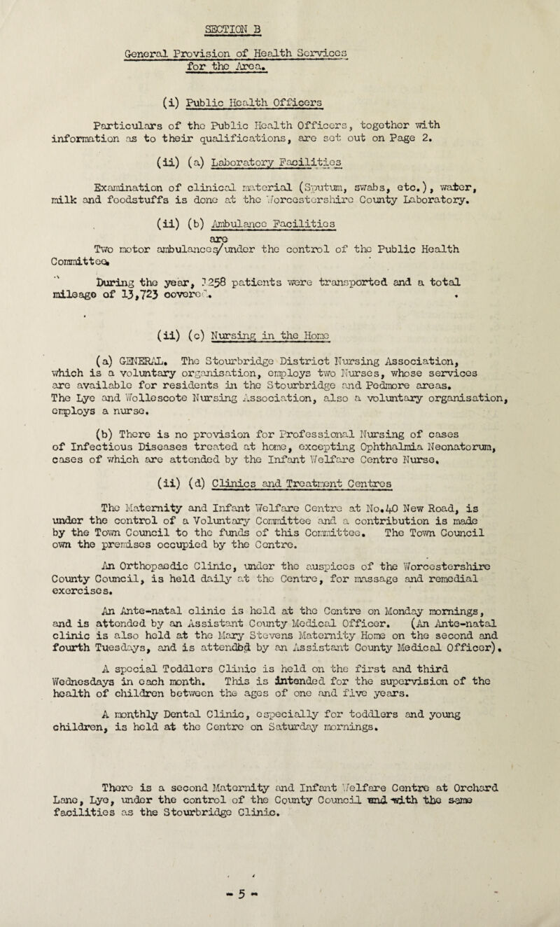 General Provision of Health Services for the Area, (i) Public Health Officers Particulars of the Public Health Officers, together with information as to their qualifications, are set out on Page 2. (ii) ( a) Laboratory Facilities Examination of clinical material (Sputum, swabs, etc.), water, milk and foodstuffs is done at the Worcestershire County Laboratory, (ii) (b) Ambulance Facilities are Two motor ambulanceq/under the control of the Public Health Committee* Luring the year, 1258 patients were transported and a total mileago of 13,723 oovored. (ii) (c) Nursing in the Home (a) GENERAL* The Stourbridge District Nursing Association, which is a voluntary organisation, employs two Nurses, whose services are available for residents in the Stourbridge and Pedmore areas* The Lye and Wollescote Nursing Association, also a voluntary organisation, employs a nurse, (b) There is no provision for Professional Nursing of cases of Infectious Diseases treated at heme, excepting Ophthalmia Neonatorum, cases of v/hich are attended by the Infant Welfare Centre Nurse, (ii) (d) Clinics and Treatment Centres The Maternity and Infant Welfare Centre at No* AO New Road, is under the control of a Voluntary Committee and a contribution is made by the Town Council to the funds of this Committee. The Town Council own the premises occupied by the Centre, An Orthopaedic Clinic, under the auspices of the Worcestershire County Council, is held daily a.t the Centre, for massage and remedial exercises. An Ante-natal clinic is held at the Centre on Monday mornings, and is attended by an Assistant County Medical Officer. (An Ante-natal clinic is also held at the Mary Stevens Maternity Home on the second and fourth Tuesdays, and is attendbd by an Assistant County Medical Officer). A special Toddlers Clinic is held on the first and third Wednesdays in each month. This is intended for the supervision of the health of children between the ages of one and five years. A monthly Dental Clinic, especially for toddlers and young children, is held at the Centre on Saturday mornings. There is a second Maternity and Infant Welfare Centre at Orchard Lane, Lye, under the control of the County Council und-with the same facilities as the Stourbridge Clinic.
