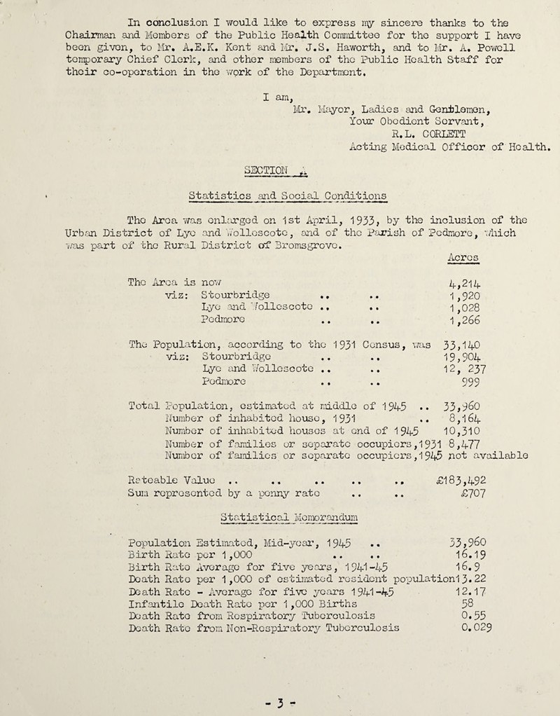 Chairman and Members of the Public Health Committee for the support I have been given, to Mr. A.E.K. Kent and Mr. J.S. Haworth, and to Mr. A. Powell temporary Chief Clerk, and other members of the Public Health Staff for their co-operation in the work of the Department. I am, Mr. Mayor, Ladies and Gentlemen, Your Obedient Servant, R.L. CORLETT Acting Medical Officer of Health. SECTION Statistics and Social Conditions The Area was enlarged on 1st April, 1933? by the inclusion of the Urban District of Lye and YTo lies cote, and of the Parish of Pedmore, which ■was part of the Rural District of Bromsgrove. Acres The Area is now 4? 214 viz: Stourbridge .. » • 1,920 Lye and ‘.Toliescoto .. • « 1,028 Pedmore • • 1,266 The Population, according to the 1931 Census, was 33,140 vis: Stourbridge • • 19,904 Lye and Nolle3cote .. • * 12, 237 Pedmore .. • • 999 Total Population, estimated at middle of 1945 •• 33?9^0 Number of inhabited house, 1931 .. 8,164 Number of inhabited houses at end of 1945 10,310 Number of families or separate occupiers,1931 8,477 Number of families or separate occupiers,1945 not available Rateable Value .. .. .. .. £183?492 Sum represented by a penny rate .. .. £707 Statictical Memorandum Population Estimated, Mid-year, 1945 •• 33?9^0 Birth Rate per 1,000 .. .. 16.19 Birth Rato Average for five year’s, 1941-45 16.9 Death Rate per 1,000 of estimated resident populationl3«22 Death Rato - Average for five years 1941-45 12.17 Infantile Death Rato per 1,000 Births 58 Death Rato from Respiratory Tubcroulosis 0.55 Death Rate from Non-Respiratory Tuberculosis 0.029 - 3 -